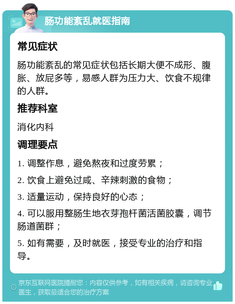 肠功能紊乱就医指南 常见症状 肠功能紊乱的常见症状包括长期大便不成形、腹胀、放屁多等，易感人群为压力大、饮食不规律的人群。 推荐科室 消化内科 调理要点 1. 调整作息，避免熬夜和过度劳累； 2. 饮食上避免过咸、辛辣刺激的食物； 3. 适量运动，保持良好的心态； 4. 可以服用整肠生地衣芽孢杆菌活菌胶囊，调节肠道菌群； 5. 如有需要，及时就医，接受专业的治疗和指导。