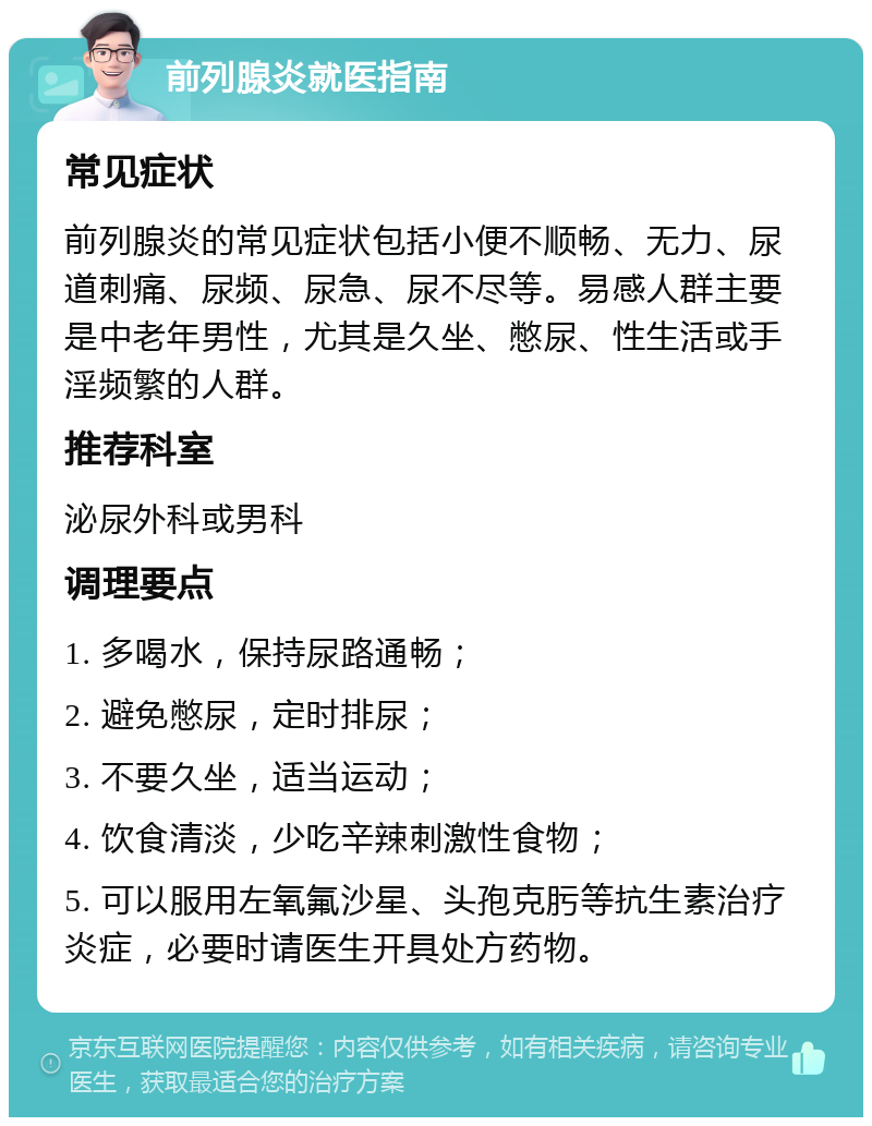 前列腺炎就医指南 常见症状 前列腺炎的常见症状包括小便不顺畅、无力、尿道刺痛、尿频、尿急、尿不尽等。易感人群主要是中老年男性，尤其是久坐、憋尿、性生活或手淫频繁的人群。 推荐科室 泌尿外科或男科 调理要点 1. 多喝水，保持尿路通畅； 2. 避免憋尿，定时排尿； 3. 不要久坐，适当运动； 4. 饮食清淡，少吃辛辣刺激性食物； 5. 可以服用左氧氟沙星、头孢克肟等抗生素治疗炎症，必要时请医生开具处方药物。