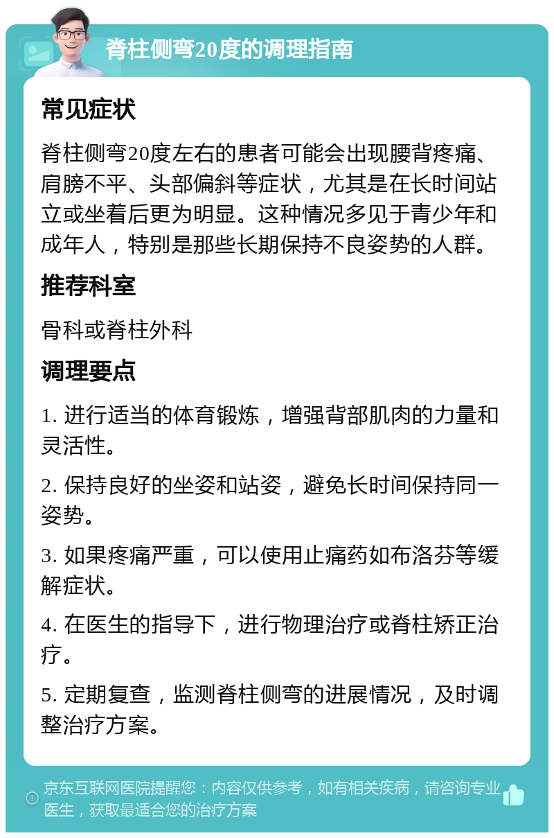 脊柱侧弯20度的调理指南 常见症状 脊柱侧弯20度左右的患者可能会出现腰背疼痛、肩膀不平、头部偏斜等症状，尤其是在长时间站立或坐着后更为明显。这种情况多见于青少年和成年人，特别是那些长期保持不良姿势的人群。 推荐科室 骨科或脊柱外科 调理要点 1. 进行适当的体育锻炼，增强背部肌肉的力量和灵活性。 2. 保持良好的坐姿和站姿，避免长时间保持同一姿势。 3. 如果疼痛严重，可以使用止痛药如布洛芬等缓解症状。 4. 在医生的指导下，进行物理治疗或脊柱矫正治疗。 5. 定期复查，监测脊柱侧弯的进展情况，及时调整治疗方案。