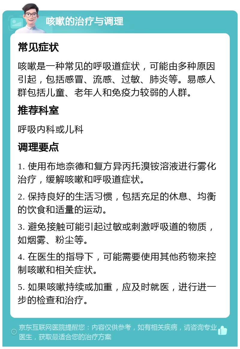 咳嗽的治疗与调理 常见症状 咳嗽是一种常见的呼吸道症状，可能由多种原因引起，包括感冒、流感、过敏、肺炎等。易感人群包括儿童、老年人和免疫力较弱的人群。 推荐科室 呼吸内科或儿科 调理要点 1. 使用布地奈德和复方异丙托溴铵溶液进行雾化治疗，缓解咳嗽和呼吸道症状。 2. 保持良好的生活习惯，包括充足的休息、均衡的饮食和适量的运动。 3. 避免接触可能引起过敏或刺激呼吸道的物质，如烟雾、粉尘等。 4. 在医生的指导下，可能需要使用其他药物来控制咳嗽和相关症状。 5. 如果咳嗽持续或加重，应及时就医，进行进一步的检查和治疗。