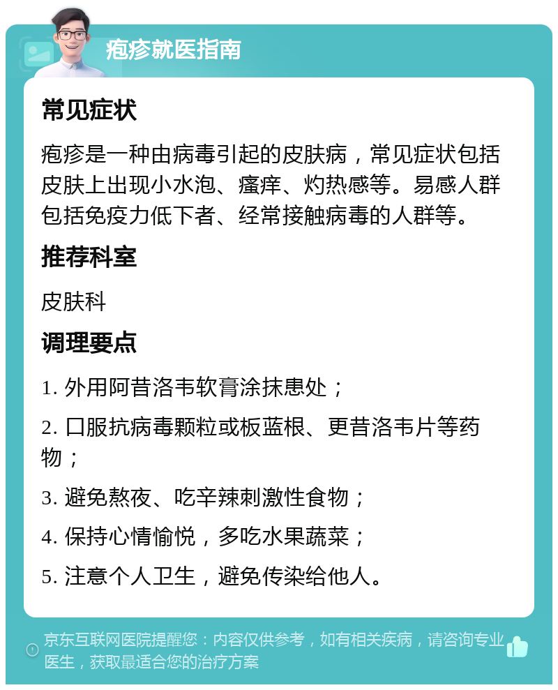 疱疹就医指南 常见症状 疱疹是一种由病毒引起的皮肤病，常见症状包括皮肤上出现小水泡、瘙痒、灼热感等。易感人群包括免疫力低下者、经常接触病毒的人群等。 推荐科室 皮肤科 调理要点 1. 外用阿昔洛韦软膏涂抹患处； 2. 口服抗病毒颗粒或板蓝根、更昔洛韦片等药物； 3. 避免熬夜、吃辛辣刺激性食物； 4. 保持心情愉悦，多吃水果蔬菜； 5. 注意个人卫生，避免传染给他人。