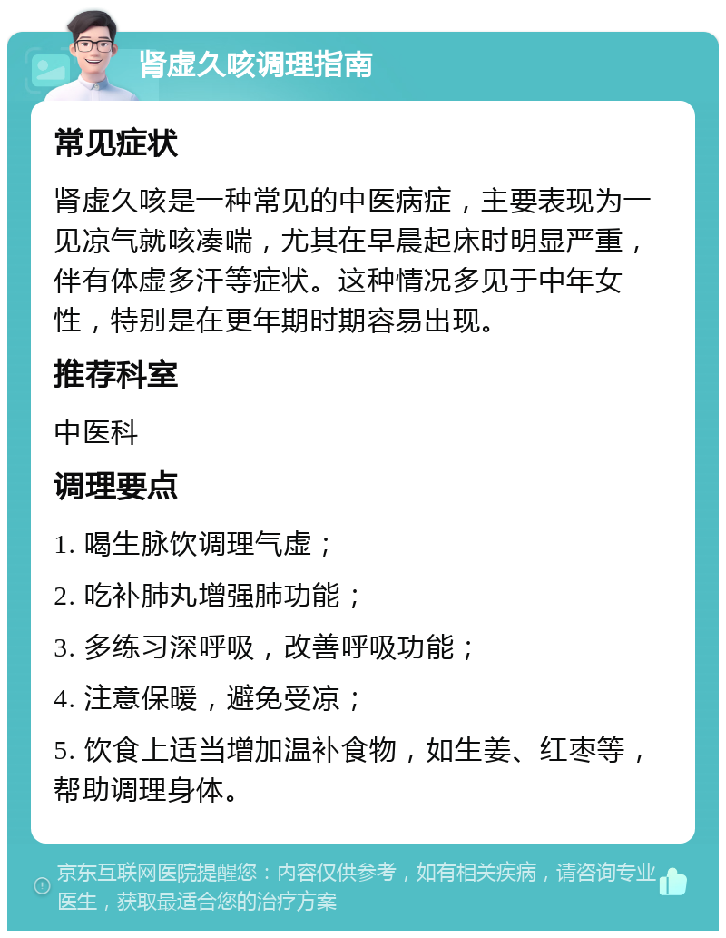 肾虚久咳调理指南 常见症状 肾虚久咳是一种常见的中医病症，主要表现为一见凉气就咳凑喘，尤其在早晨起床时明显严重，伴有体虚多汗等症状。这种情况多见于中年女性，特别是在更年期时期容易出现。 推荐科室 中医科 调理要点 1. 喝生脉饮调理气虚； 2. 吃补肺丸增强肺功能； 3. 多练习深呼吸，改善呼吸功能； 4. 注意保暖，避免受凉； 5. 饮食上适当增加温补食物，如生姜、红枣等，帮助调理身体。