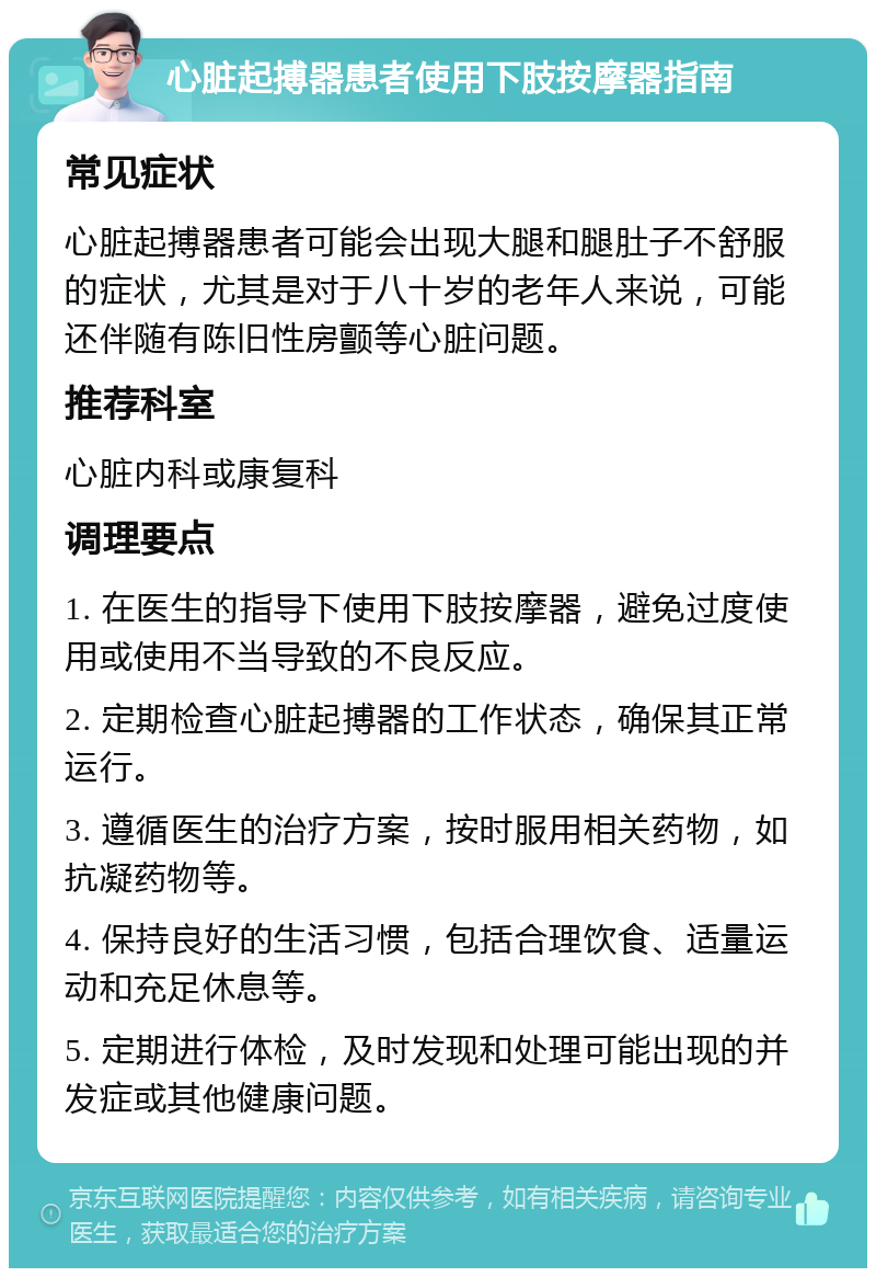 心脏起搏器患者使用下肢按摩器指南 常见症状 心脏起搏器患者可能会出现大腿和腿肚子不舒服的症状，尤其是对于八十岁的老年人来说，可能还伴随有陈旧性房颤等心脏问题。 推荐科室 心脏内科或康复科 调理要点 1. 在医生的指导下使用下肢按摩器，避免过度使用或使用不当导致的不良反应。 2. 定期检查心脏起搏器的工作状态，确保其正常运行。 3. 遵循医生的治疗方案，按时服用相关药物，如抗凝药物等。 4. 保持良好的生活习惯，包括合理饮食、适量运动和充足休息等。 5. 定期进行体检，及时发现和处理可能出现的并发症或其他健康问题。