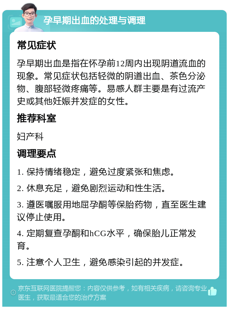 孕早期出血的处理与调理 常见症状 孕早期出血是指在怀孕前12周内出现阴道流血的现象。常见症状包括轻微的阴道出血、茶色分泌物、腹部轻微疼痛等。易感人群主要是有过流产史或其他妊娠并发症的女性。 推荐科室 妇产科 调理要点 1. 保持情绪稳定，避免过度紧张和焦虑。 2. 休息充足，避免剧烈运动和性生活。 3. 遵医嘱服用地屈孕酮等保胎药物，直至医生建议停止使用。 4. 定期复查孕酮和hCG水平，确保胎儿正常发育。 5. 注意个人卫生，避免感染引起的并发症。