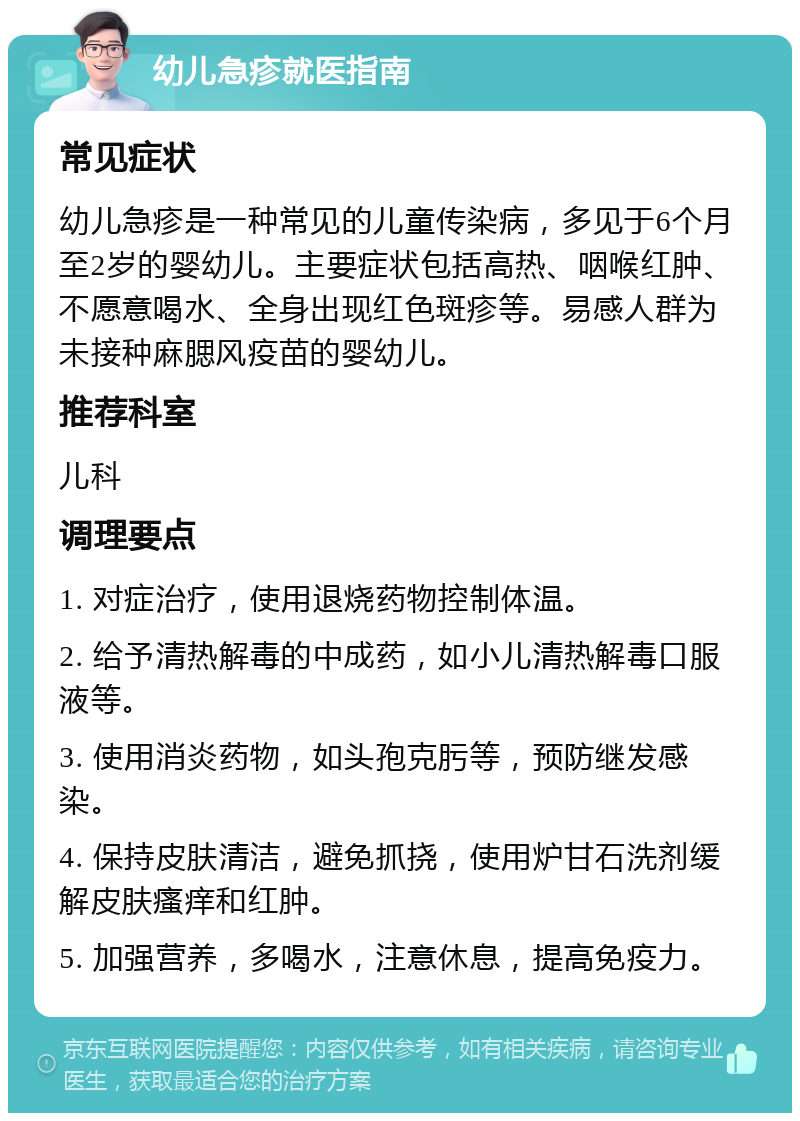 幼儿急疹就医指南 常见症状 幼儿急疹是一种常见的儿童传染病，多见于6个月至2岁的婴幼儿。主要症状包括高热、咽喉红肿、不愿意喝水、全身出现红色斑疹等。易感人群为未接种麻腮风疫苗的婴幼儿。 推荐科室 儿科 调理要点 1. 对症治疗，使用退烧药物控制体温。 2. 给予清热解毒的中成药，如小儿清热解毒口服液等。 3. 使用消炎药物，如头孢克肟等，预防继发感染。 4. 保持皮肤清洁，避免抓挠，使用炉甘石洗剂缓解皮肤瘙痒和红肿。 5. 加强营养，多喝水，注意休息，提高免疫力。