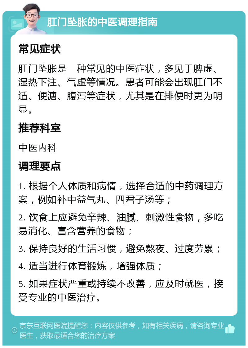 肛门坠胀的中医调理指南 常见症状 肛门坠胀是一种常见的中医症状，多见于脾虚、湿热下注、气虚等情况。患者可能会出现肛门不适、便溏、腹泻等症状，尤其是在排便时更为明显。 推荐科室 中医内科 调理要点 1. 根据个人体质和病情，选择合适的中药调理方案，例如补中益气丸、四君子汤等； 2. 饮食上应避免辛辣、油腻、刺激性食物，多吃易消化、富含营养的食物； 3. 保持良好的生活习惯，避免熬夜、过度劳累； 4. 适当进行体育锻炼，增强体质； 5. 如果症状严重或持续不改善，应及时就医，接受专业的中医治疗。