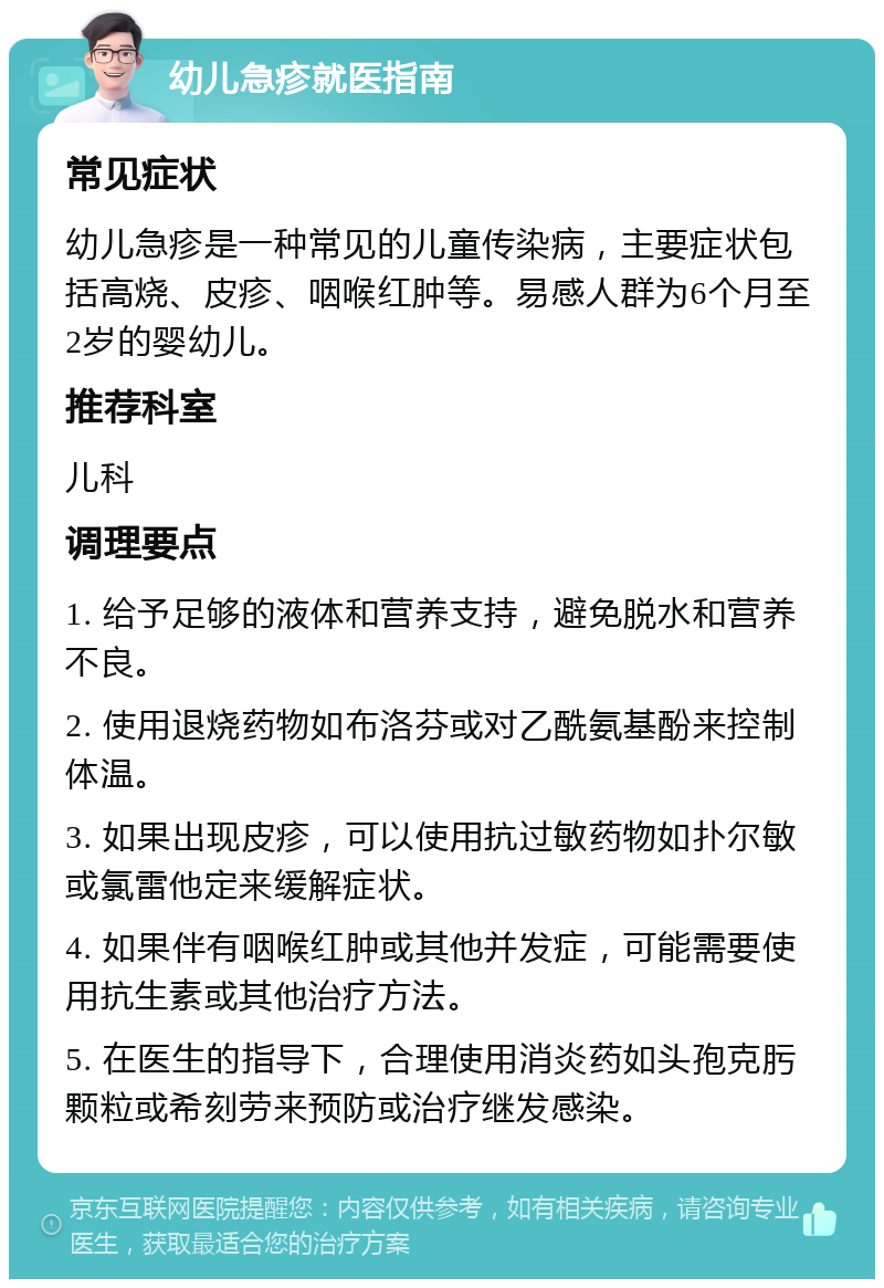 幼儿急疹就医指南 常见症状 幼儿急疹是一种常见的儿童传染病，主要症状包括高烧、皮疹、咽喉红肿等。易感人群为6个月至2岁的婴幼儿。 推荐科室 儿科 调理要点 1. 给予足够的液体和营养支持，避免脱水和营养不良。 2. 使用退烧药物如布洛芬或对乙酰氨基酚来控制体温。 3. 如果出现皮疹，可以使用抗过敏药物如扑尔敏或氯雷他定来缓解症状。 4. 如果伴有咽喉红肿或其他并发症，可能需要使用抗生素或其他治疗方法。 5. 在医生的指导下，合理使用消炎药如头孢克肟颗粒或希刻劳来预防或治疗继发感染。