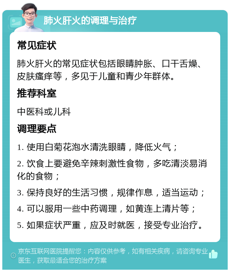 肺火肝火的调理与治疗 常见症状 肺火肝火的常见症状包括眼睛肿胀、口干舌燥、皮肤瘙痒等，多见于儿童和青少年群体。 推荐科室 中医科或儿科 调理要点 1. 使用白菊花泡水清洗眼睛，降低火气； 2. 饮食上要避免辛辣刺激性食物，多吃清淡易消化的食物； 3. 保持良好的生活习惯，规律作息，适当运动； 4. 可以服用一些中药调理，如黄连上清片等； 5. 如果症状严重，应及时就医，接受专业治疗。