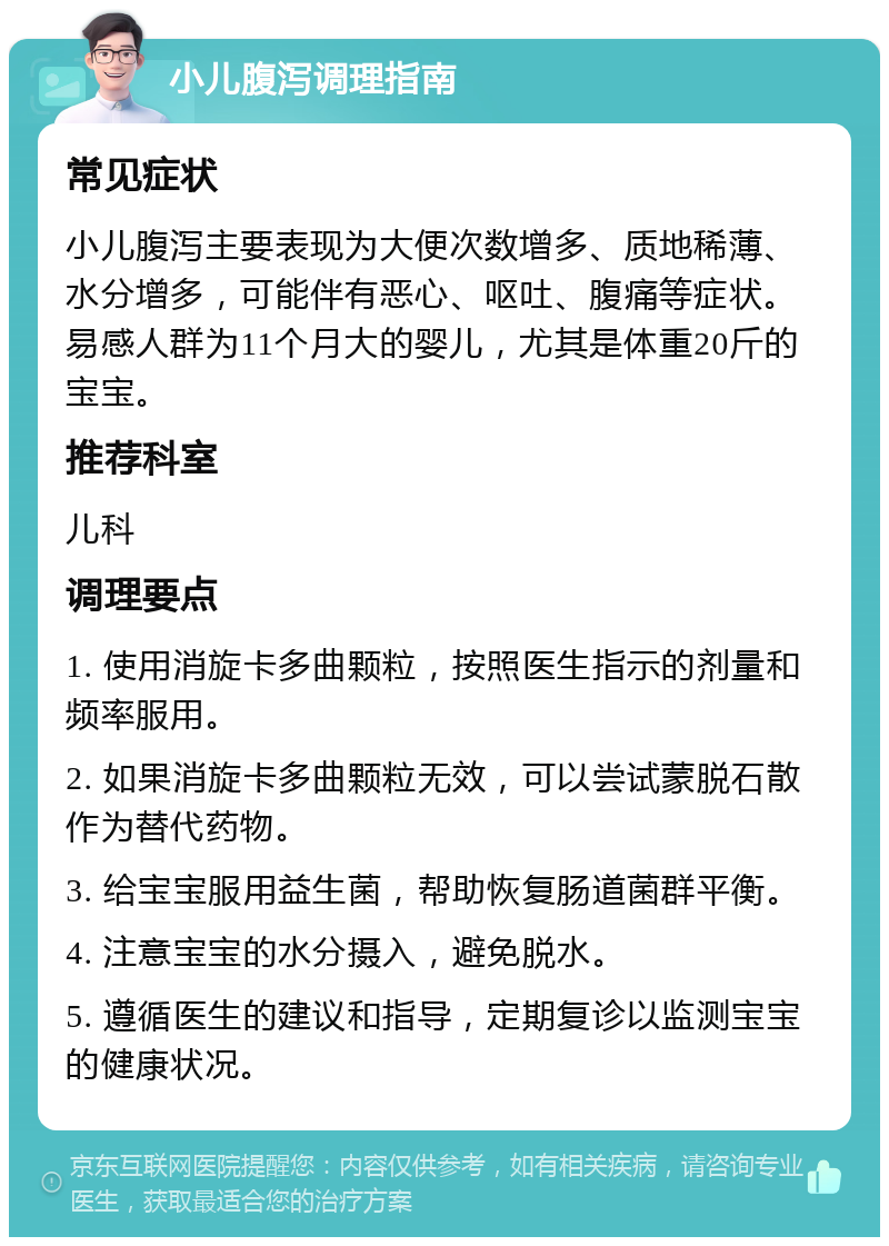 小儿腹泻调理指南 常见症状 小儿腹泻主要表现为大便次数增多、质地稀薄、水分增多，可能伴有恶心、呕吐、腹痛等症状。易感人群为11个月大的婴儿，尤其是体重20斤的宝宝。 推荐科室 儿科 调理要点 1. 使用消旋卡多曲颗粒，按照医生指示的剂量和频率服用。 2. 如果消旋卡多曲颗粒无效，可以尝试蒙脱石散作为替代药物。 3. 给宝宝服用益生菌，帮助恢复肠道菌群平衡。 4. 注意宝宝的水分摄入，避免脱水。 5. 遵循医生的建议和指导，定期复诊以监测宝宝的健康状况。