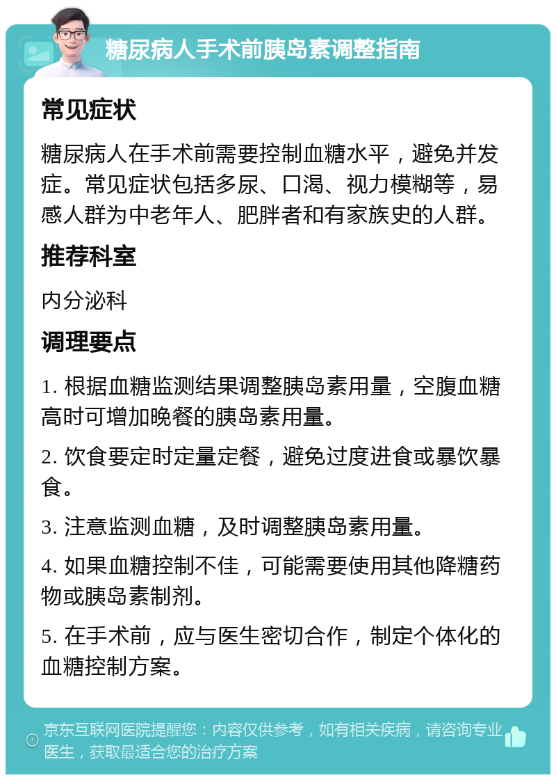 糖尿病人手术前胰岛素调整指南 常见症状 糖尿病人在手术前需要控制血糖水平，避免并发症。常见症状包括多尿、口渴、视力模糊等，易感人群为中老年人、肥胖者和有家族史的人群。 推荐科室 内分泌科 调理要点 1. 根据血糖监测结果调整胰岛素用量，空腹血糖高时可增加晚餐的胰岛素用量。 2. 饮食要定时定量定餐，避免过度进食或暴饮暴食。 3. 注意监测血糖，及时调整胰岛素用量。 4. 如果血糖控制不佳，可能需要使用其他降糖药物或胰岛素制剂。 5. 在手术前，应与医生密切合作，制定个体化的血糖控制方案。