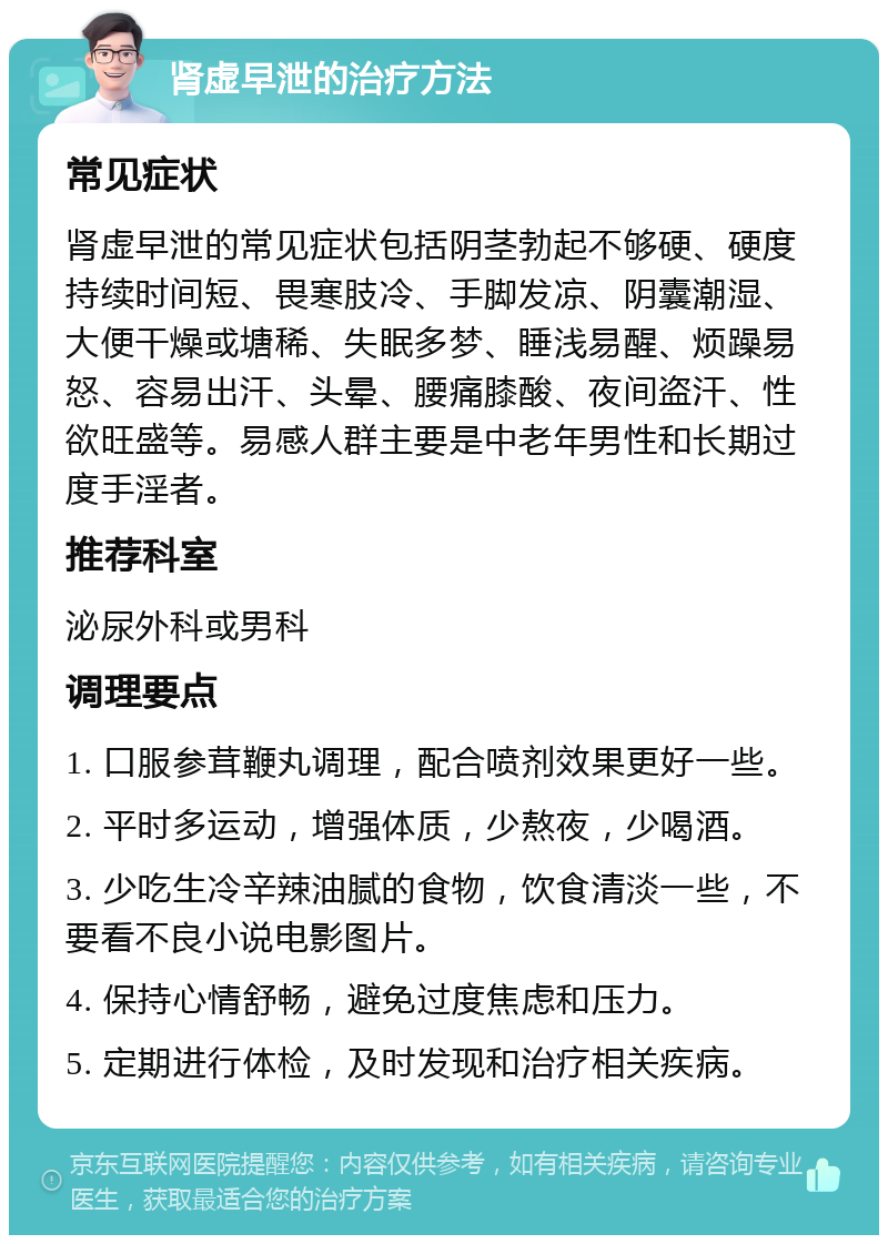 肾虚早泄的治疗方法 常见症状 肾虚早泄的常见症状包括阴茎勃起不够硬、硬度持续时间短、畏寒肢冷、手脚发凉、阴囊潮湿、大便干燥或塘稀、失眠多梦、睡浅易醒、烦躁易怒、容易出汗、头晕、腰痛膝酸、夜间盗汗、性欲旺盛等。易感人群主要是中老年男性和长期过度手淫者。 推荐科室 泌尿外科或男科 调理要点 1. 口服参茸鞭丸调理，配合喷剂效果更好一些。 2. 平时多运动，增强体质，少熬夜，少喝酒。 3. 少吃生冷辛辣油腻的食物，饮食清淡一些，不要看不良小说电影图片。 4. 保持心情舒畅，避免过度焦虑和压力。 5. 定期进行体检，及时发现和治疗相关疾病。