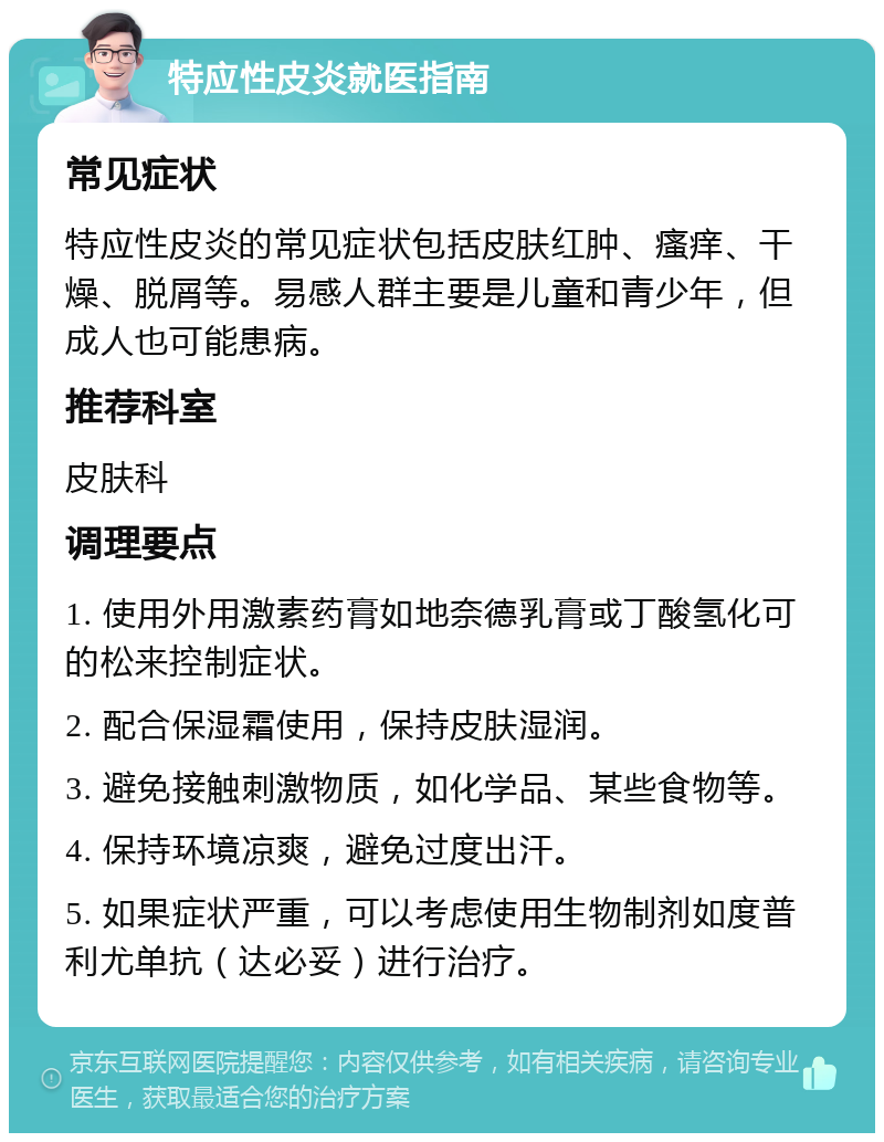 特应性皮炎就医指南 常见症状 特应性皮炎的常见症状包括皮肤红肿、瘙痒、干燥、脱屑等。易感人群主要是儿童和青少年，但成人也可能患病。 推荐科室 皮肤科 调理要点 1. 使用外用激素药膏如地奈德乳膏或丁酸氢化可的松来控制症状。 2. 配合保湿霜使用，保持皮肤湿润。 3. 避免接触刺激物质，如化学品、某些食物等。 4. 保持环境凉爽，避免过度出汗。 5. 如果症状严重，可以考虑使用生物制剂如度普利尤单抗（达必妥）进行治疗。