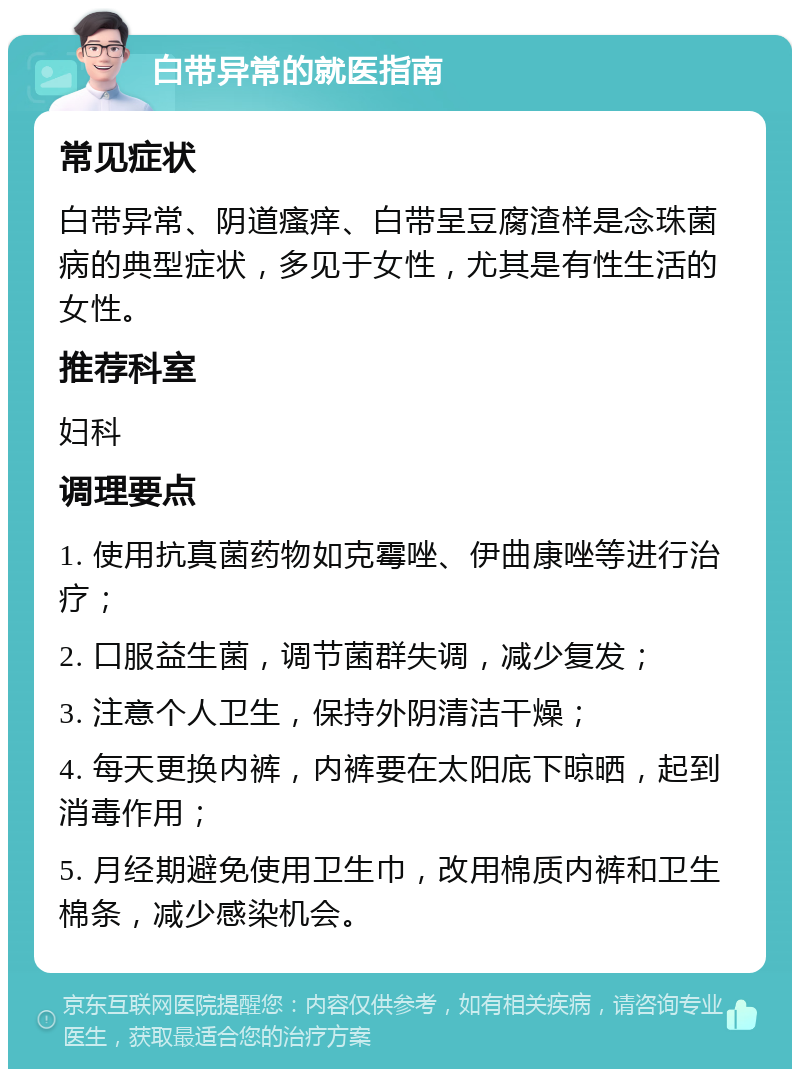 白带异常的就医指南 常见症状 白带异常、阴道瘙痒、白带呈豆腐渣样是念珠菌病的典型症状，多见于女性，尤其是有性生活的女性。 推荐科室 妇科 调理要点 1. 使用抗真菌药物如克霉唑、伊曲康唑等进行治疗； 2. 口服益生菌，调节菌群失调，减少复发； 3. 注意个人卫生，保持外阴清洁干燥； 4. 每天更换内裤，内裤要在太阳底下晾晒，起到消毒作用； 5. 月经期避免使用卫生巾，改用棉质内裤和卫生棉条，减少感染机会。