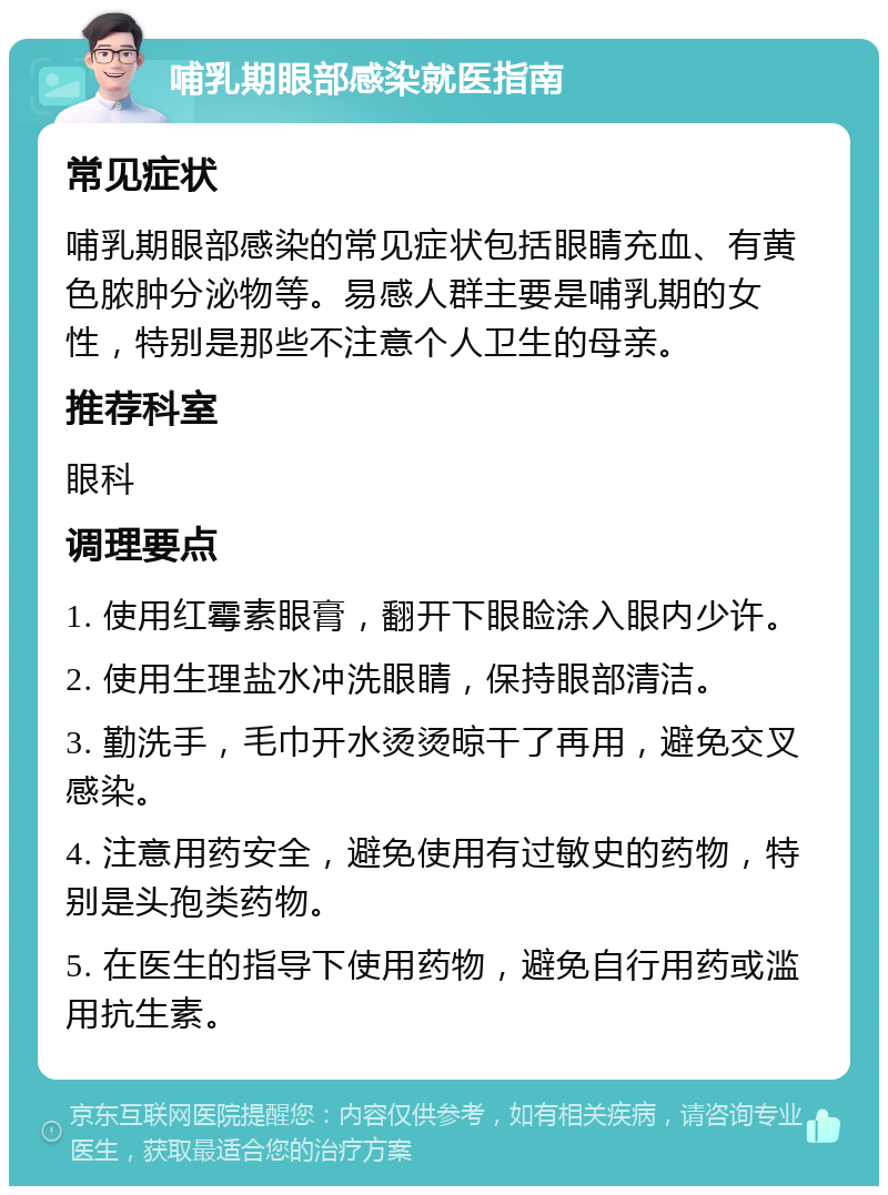 哺乳期眼部感染就医指南 常见症状 哺乳期眼部感染的常见症状包括眼睛充血、有黄色脓肿分泌物等。易感人群主要是哺乳期的女性，特别是那些不注意个人卫生的母亲。 推荐科室 眼科 调理要点 1. 使用红霉素眼膏，翻开下眼睑涂入眼内少许。 2. 使用生理盐水冲洗眼睛，保持眼部清洁。 3. 勤洗手，毛巾开水烫烫晾干了再用，避免交叉感染。 4. 注意用药安全，避免使用有过敏史的药物，特别是头孢类药物。 5. 在医生的指导下使用药物，避免自行用药或滥用抗生素。