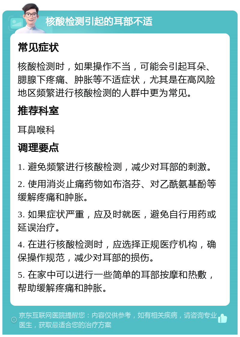 核酸检测引起的耳部不适 常见症状 核酸检测时，如果操作不当，可能会引起耳朵、腮腺下疼痛、肿胀等不适症状，尤其是在高风险地区频繁进行核酸检测的人群中更为常见。 推荐科室 耳鼻喉科 调理要点 1. 避免频繁进行核酸检测，减少对耳部的刺激。 2. 使用消炎止痛药物如布洛芬、对乙酰氨基酚等缓解疼痛和肿胀。 3. 如果症状严重，应及时就医，避免自行用药或延误治疗。 4. 在进行核酸检测时，应选择正规医疗机构，确保操作规范，减少对耳部的损伤。 5. 在家中可以进行一些简单的耳部按摩和热敷，帮助缓解疼痛和肿胀。