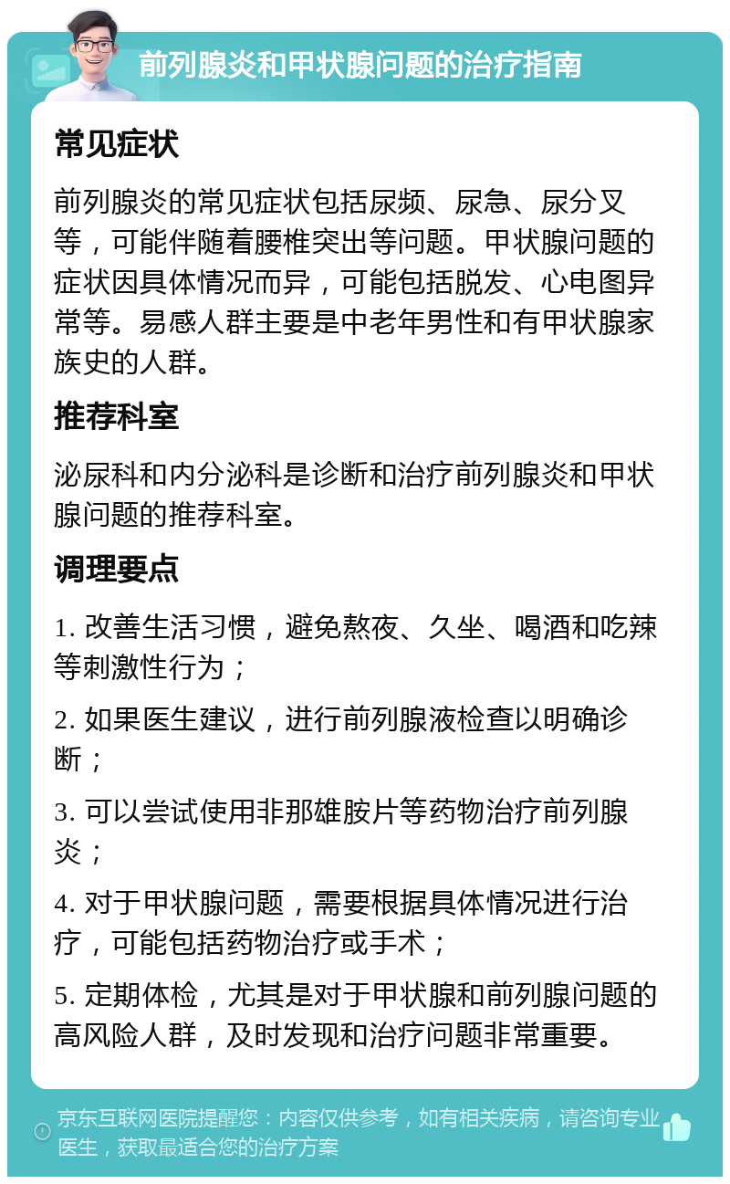 前列腺炎和甲状腺问题的治疗指南 常见症状 前列腺炎的常见症状包括尿频、尿急、尿分叉等，可能伴随着腰椎突出等问题。甲状腺问题的症状因具体情况而异，可能包括脱发、心电图异常等。易感人群主要是中老年男性和有甲状腺家族史的人群。 推荐科室 泌尿科和内分泌科是诊断和治疗前列腺炎和甲状腺问题的推荐科室。 调理要点 1. 改善生活习惯，避免熬夜、久坐、喝酒和吃辣等刺激性行为； 2. 如果医生建议，进行前列腺液检查以明确诊断； 3. 可以尝试使用非那雄胺片等药物治疗前列腺炎； 4. 对于甲状腺问题，需要根据具体情况进行治疗，可能包括药物治疗或手术； 5. 定期体检，尤其是对于甲状腺和前列腺问题的高风险人群，及时发现和治疗问题非常重要。