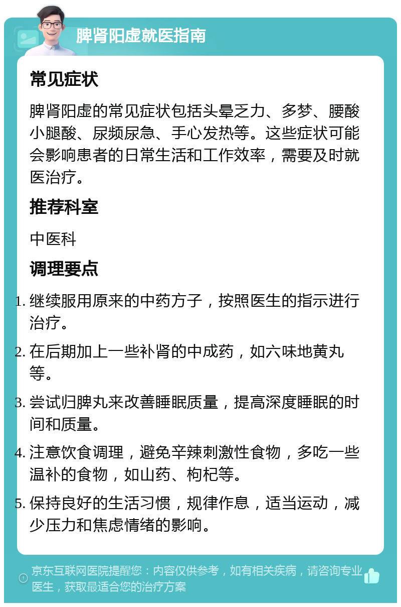 脾肾阳虚就医指南 常见症状 脾肾阳虚的常见症状包括头晕乏力、多梦、腰酸小腿酸、尿频尿急、手心发热等。这些症状可能会影响患者的日常生活和工作效率，需要及时就医治疗。 推荐科室 中医科 调理要点 继续服用原来的中药方子，按照医生的指示进行治疗。 在后期加上一些补肾的中成药，如六味地黄丸等。 尝试归脾丸来改善睡眠质量，提高深度睡眠的时间和质量。 注意饮食调理，避免辛辣刺激性食物，多吃一些温补的食物，如山药、枸杞等。 保持良好的生活习惯，规律作息，适当运动，减少压力和焦虑情绪的影响。