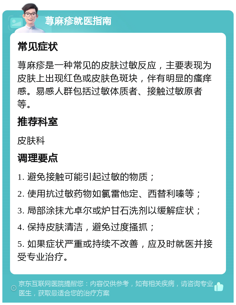 荨麻疹就医指南 常见症状 荨麻疹是一种常见的皮肤过敏反应，主要表现为皮肤上出现红色或皮肤色斑块，伴有明显的瘙痒感。易感人群包括过敏体质者、接触过敏原者等。 推荐科室 皮肤科 调理要点 1. 避免接触可能引起过敏的物质； 2. 使用抗过敏药物如氯雷他定、西替利嗪等； 3. 局部涂抹尤卓尔或炉甘石洗剂以缓解症状； 4. 保持皮肤清洁，避免过度搔抓； 5. 如果症状严重或持续不改善，应及时就医并接受专业治疗。