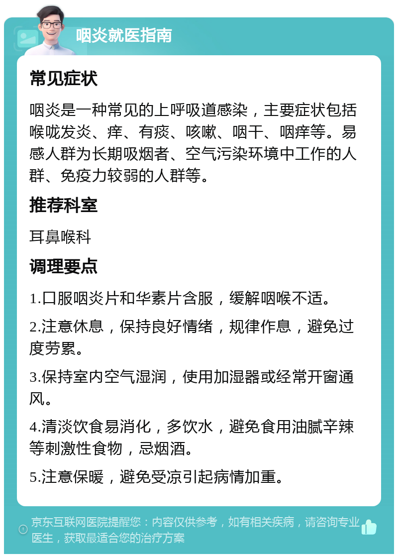 咽炎就医指南 常见症状 咽炎是一种常见的上呼吸道感染，主要症状包括喉咙发炎、痒、有痰、咳嗽、咽干、咽痒等。易感人群为长期吸烟者、空气污染环境中工作的人群、免疫力较弱的人群等。 推荐科室 耳鼻喉科 调理要点 1.口服咽炎片和华素片含服，缓解咽喉不适。 2.注意休息，保持良好情绪，规律作息，避免过度劳累。 3.保持室内空气湿润，使用加湿器或经常开窗通风。 4.清淡饮食易消化，多饮水，避免食用油腻辛辣等刺激性食物，忌烟酒。 5.注意保暖，避免受凉引起病情加重。