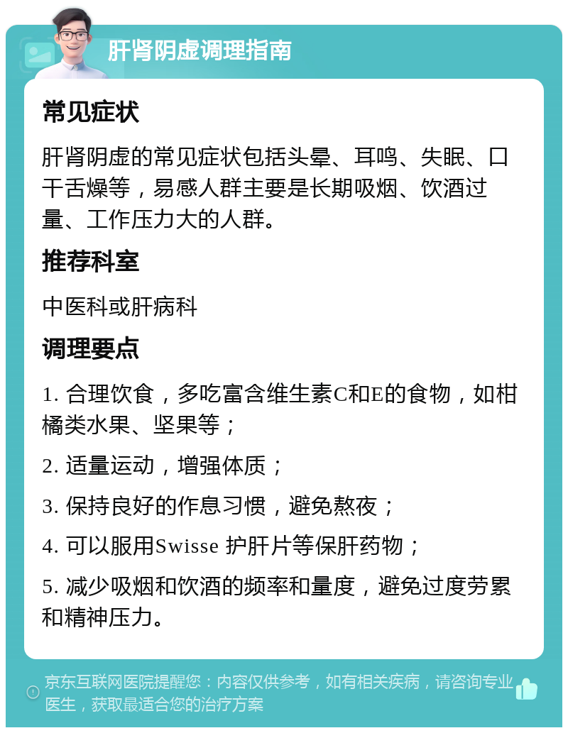 肝肾阴虚调理指南 常见症状 肝肾阴虚的常见症状包括头晕、耳鸣、失眠、口干舌燥等，易感人群主要是长期吸烟、饮酒过量、工作压力大的人群。 推荐科室 中医科或肝病科 调理要点 1. 合理饮食，多吃富含维生素C和E的食物，如柑橘类水果、坚果等； 2. 适量运动，增强体质； 3. 保持良好的作息习惯，避免熬夜； 4. 可以服用Swisse 护肝片等保肝药物； 5. 减少吸烟和饮酒的频率和量度，避免过度劳累和精神压力。