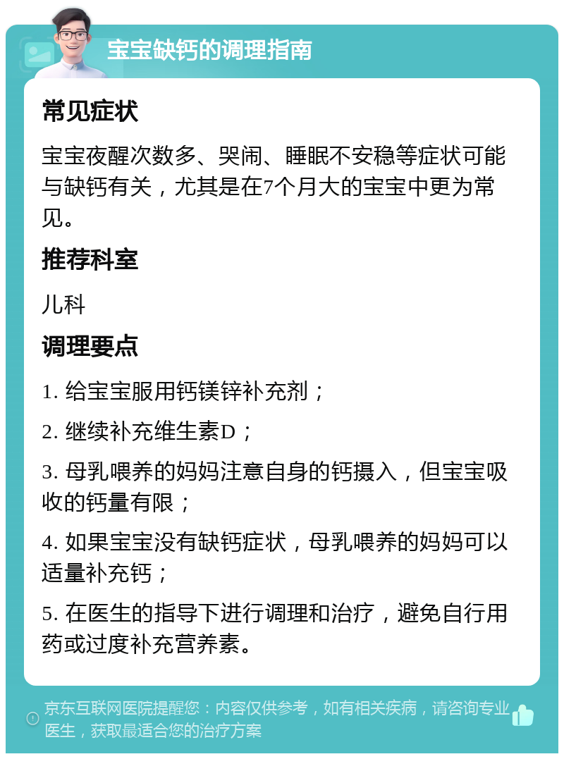 宝宝缺钙的调理指南 常见症状 宝宝夜醒次数多、哭闹、睡眠不安稳等症状可能与缺钙有关，尤其是在7个月大的宝宝中更为常见。 推荐科室 儿科 调理要点 1. 给宝宝服用钙镁锌补充剂； 2. 继续补充维生素D； 3. 母乳喂养的妈妈注意自身的钙摄入，但宝宝吸收的钙量有限； 4. 如果宝宝没有缺钙症状，母乳喂养的妈妈可以适量补充钙； 5. 在医生的指导下进行调理和治疗，避免自行用药或过度补充营养素。