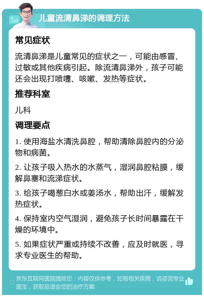 儿童流清鼻涕的调理方法 常见症状 流清鼻涕是儿童常见的症状之一，可能由感冒、过敏或其他疾病引起。除流清鼻涕外，孩子可能还会出现打喷嚏、咳嗽、发热等症状。 推荐科室 儿科 调理要点 1. 使用海盐水清洗鼻腔，帮助清除鼻腔内的分泌物和病菌。 2. 让孩子吸入热水的水蒸气，湿润鼻腔粘膜，缓解鼻塞和流涕症状。 3. 给孩子喝葱白水或姜汤水，帮助出汗，缓解发热症状。 4. 保持室内空气湿润，避免孩子长时间暴露在干燥的环境中。 5. 如果症状严重或持续不改善，应及时就医，寻求专业医生的帮助。