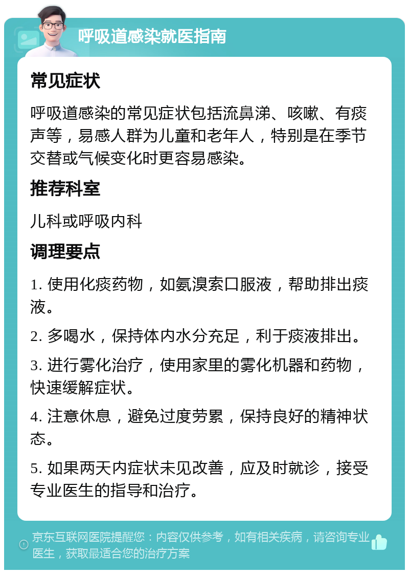 呼吸道感染就医指南 常见症状 呼吸道感染的常见症状包括流鼻涕、咳嗽、有痰声等，易感人群为儿童和老年人，特别是在季节交替或气候变化时更容易感染。 推荐科室 儿科或呼吸内科 调理要点 1. 使用化痰药物，如氨溴索口服液，帮助排出痰液。 2. 多喝水，保持体内水分充足，利于痰液排出。 3. 进行雾化治疗，使用家里的雾化机器和药物，快速缓解症状。 4. 注意休息，避免过度劳累，保持良好的精神状态。 5. 如果两天内症状未见改善，应及时就诊，接受专业医生的指导和治疗。