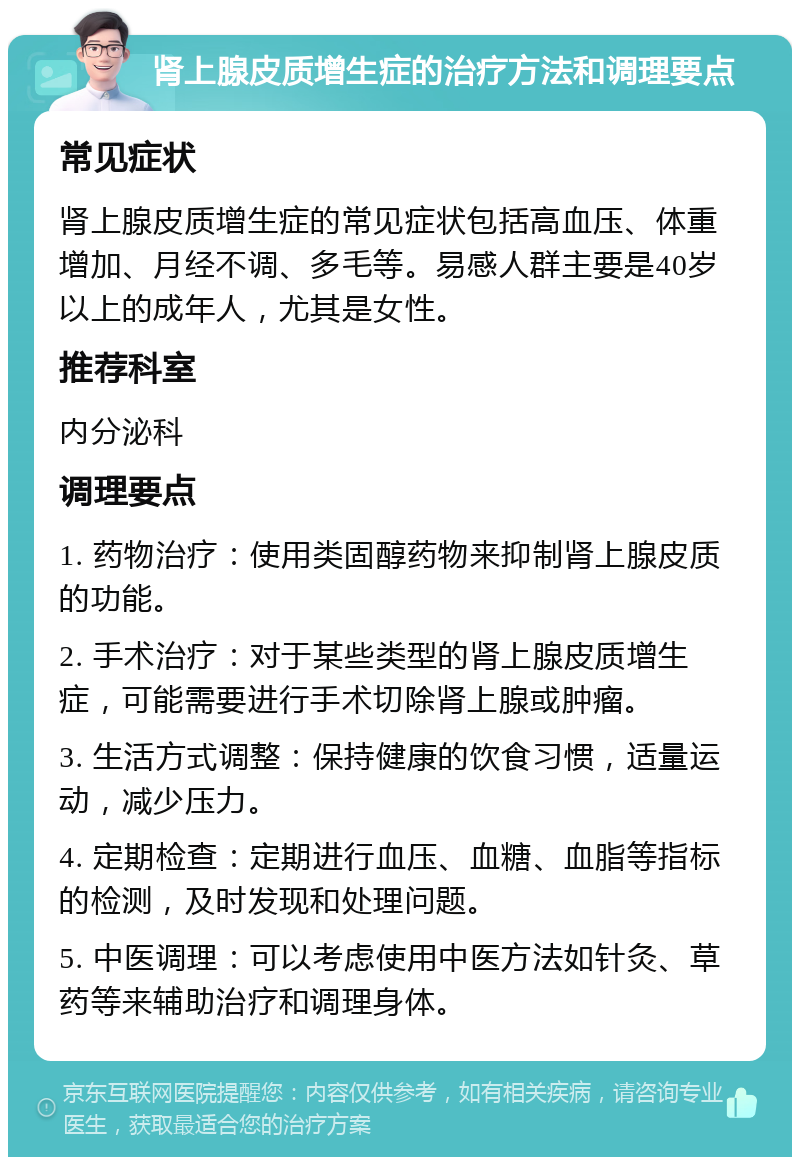 肾上腺皮质增生症的治疗方法和调理要点 常见症状 肾上腺皮质增生症的常见症状包括高血压、体重增加、月经不调、多毛等。易感人群主要是40岁以上的成年人，尤其是女性。 推荐科室 内分泌科 调理要点 1. 药物治疗：使用类固醇药物来抑制肾上腺皮质的功能。 2. 手术治疗：对于某些类型的肾上腺皮质增生症，可能需要进行手术切除肾上腺或肿瘤。 3. 生活方式调整：保持健康的饮食习惯，适量运动，减少压力。 4. 定期检查：定期进行血压、血糖、血脂等指标的检测，及时发现和处理问题。 5. 中医调理：可以考虑使用中医方法如针灸、草药等来辅助治疗和调理身体。