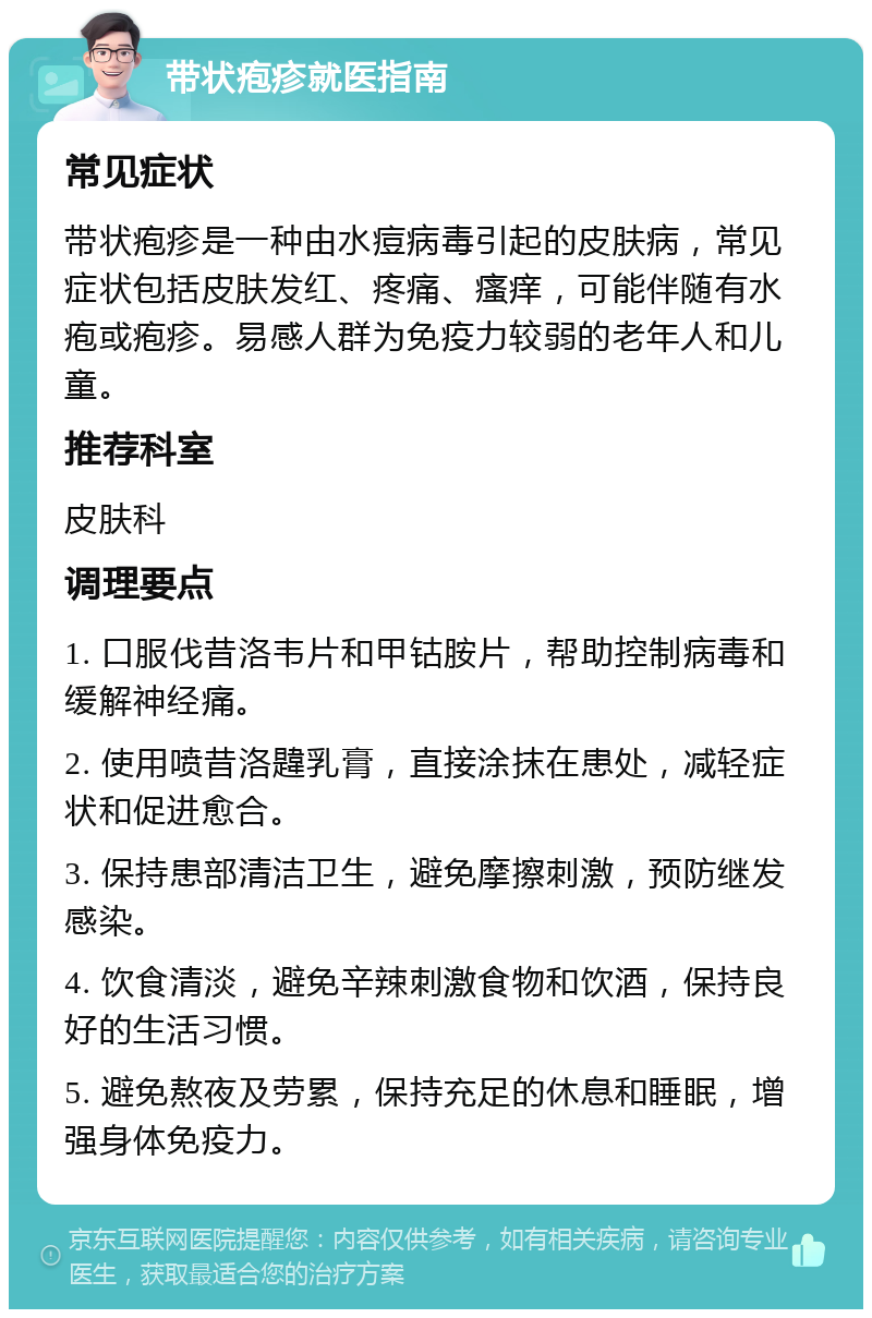 带状疱疹就医指南 常见症状 带状疱疹是一种由水痘病毒引起的皮肤病，常见症状包括皮肤发红、疼痛、瘙痒，可能伴随有水疱或疱疹。易感人群为免疫力较弱的老年人和儿童。 推荐科室 皮肤科 调理要点 1. 口服伐昔洛韦片和甲钴胺片，帮助控制病毒和缓解神经痛。 2. 使用喷昔洛韙乳膏，直接涂抹在患处，减轻症状和促进愈合。 3. 保持患部清洁卫生，避免摩擦刺激，预防继发感染。 4. 饮食清淡，避免辛辣刺激食物和饮酒，保持良好的生活习惯。 5. 避免熬夜及劳累，保持充足的休息和睡眠，增强身体免疫力。