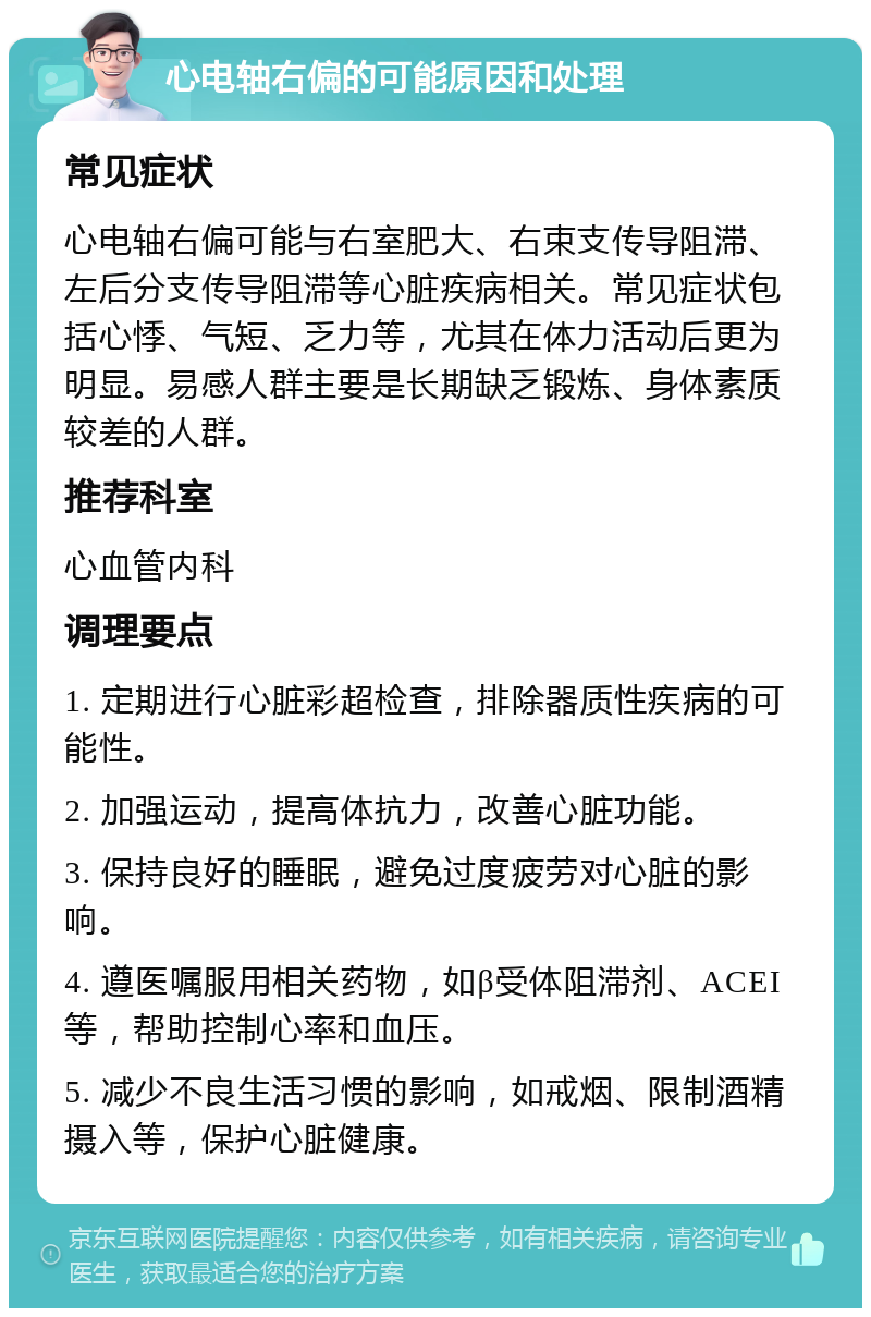 心电轴右偏的可能原因和处理 常见症状 心电轴右偏可能与右室肥大、右束支传导阻滞、左后分支传导阻滞等心脏疾病相关。常见症状包括心悸、气短、乏力等，尤其在体力活动后更为明显。易感人群主要是长期缺乏锻炼、身体素质较差的人群。 推荐科室 心血管内科 调理要点 1. 定期进行心脏彩超检查，排除器质性疾病的可能性。 2. 加强运动，提高体抗力，改善心脏功能。 3. 保持良好的睡眠，避免过度疲劳对心脏的影响。 4. 遵医嘱服用相关药物，如β受体阻滞剂、ACEI等，帮助控制心率和血压。 5. 减少不良生活习惯的影响，如戒烟、限制酒精摄入等，保护心脏健康。