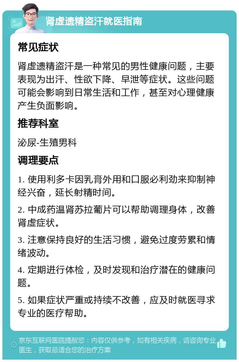 肾虚遗精盗汗就医指南 常见症状 肾虚遗精盗汗是一种常见的男性健康问题，主要表现为出汗、性欲下降、早泄等症状。这些问题可能会影响到日常生活和工作，甚至对心理健康产生负面影响。 推荐科室 泌尿-生殖男科 调理要点 1. 使用利多卡因乳膏外用和口服必利劲来抑制神经兴奋，延长射精时间。 2. 中成药温肾苏拉葡片可以帮助调理身体，改善肾虚症状。 3. 注意保持良好的生活习惯，避免过度劳累和情绪波动。 4. 定期进行体检，及时发现和治疗潜在的健康问题。 5. 如果症状严重或持续不改善，应及时就医寻求专业的医疗帮助。