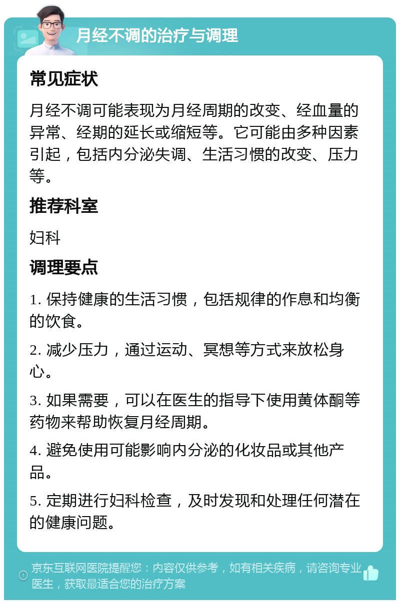 月经不调的治疗与调理 常见症状 月经不调可能表现为月经周期的改变、经血量的异常、经期的延长或缩短等。它可能由多种因素引起，包括内分泌失调、生活习惯的改变、压力等。 推荐科室 妇科 调理要点 1. 保持健康的生活习惯，包括规律的作息和均衡的饮食。 2. 减少压力，通过运动、冥想等方式来放松身心。 3. 如果需要，可以在医生的指导下使用黄体酮等药物来帮助恢复月经周期。 4. 避免使用可能影响内分泌的化妆品或其他产品。 5. 定期进行妇科检查，及时发现和处理任何潜在的健康问题。