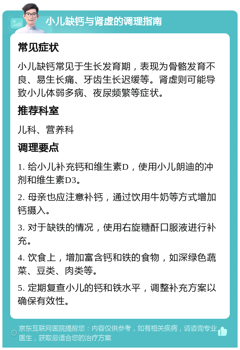 小儿缺钙与肾虚的调理指南 常见症状 小儿缺钙常见于生长发育期，表现为骨骼发育不良、易生长痛、牙齿生长迟缓等。肾虚则可能导致小儿体弱多病、夜尿频繁等症状。 推荐科室 儿科、营养科 调理要点 1. 给小儿补充钙和维生素D，使用小儿朗迪的冲剂和维生素D3。 2. 母亲也应注意补钙，通过饮用牛奶等方式增加钙摄入。 3. 对于缺铁的情况，使用右旋糖酐口服液进行补充。 4. 饮食上，增加富含钙和铁的食物，如深绿色蔬菜、豆类、肉类等。 5. 定期复查小儿的钙和铁水平，调整补充方案以确保有效性。