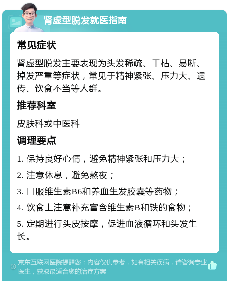 肾虚型脱发就医指南 常见症状 肾虚型脱发主要表现为头发稀疏、干枯、易断、掉发严重等症状，常见于精神紧张、压力大、遗传、饮食不当等人群。 推荐科室 皮肤科或中医科 调理要点 1. 保持良好心情，避免精神紧张和压力大； 2. 注意休息，避免熬夜； 3. 口服维生素B6和养血生发胶囊等药物； 4. 饮食上注意补充富含维生素B和铁的食物； 5. 定期进行头皮按摩，促进血液循环和头发生长。