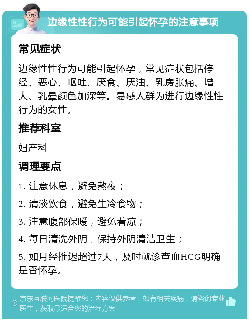 边缘性性行为可能引起怀孕的注意事项 常见症状 边缘性性行为可能引起怀孕，常见症状包括停经、恶心、呕吐、厌食、厌油、乳房胀痛、增大、乳晕颜色加深等。易感人群为进行边缘性性行为的女性。 推荐科室 妇产科 调理要点 1. 注意休息，避免熬夜； 2. 清淡饮食，避免生冷食物； 3. 注意腹部保暖，避免着凉； 4. 每日清洗外阴，保持外阴清洁卫生； 5. 如月经推迟超过7天，及时就诊查血HCG明确是否怀孕。