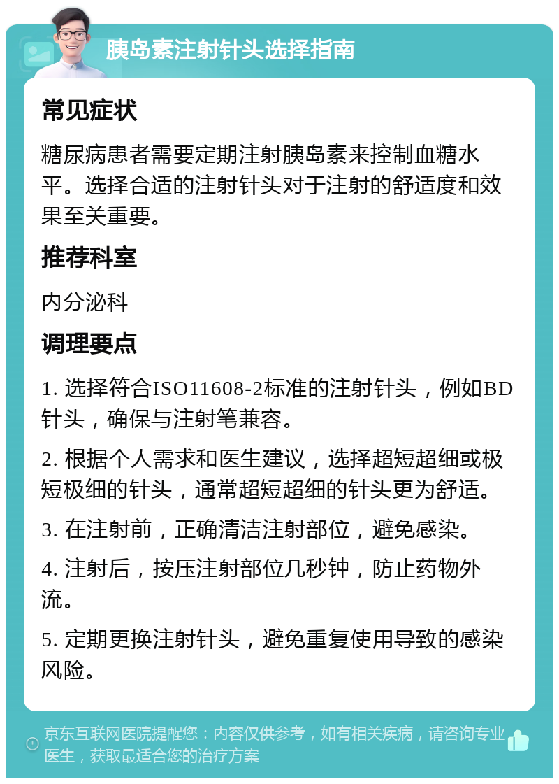 胰岛素注射针头选择指南 常见症状 糖尿病患者需要定期注射胰岛素来控制血糖水平。选择合适的注射针头对于注射的舒适度和效果至关重要。 推荐科室 内分泌科 调理要点 1. 选择符合ISO11608-2标准的注射针头，例如BD针头，确保与注射笔兼容。 2. 根据个人需求和医生建议，选择超短超细或极短极细的针头，通常超短超细的针头更为舒适。 3. 在注射前，正确清洁注射部位，避免感染。 4. 注射后，按压注射部位几秒钟，防止药物外流。 5. 定期更换注射针头，避免重复使用导致的感染风险。