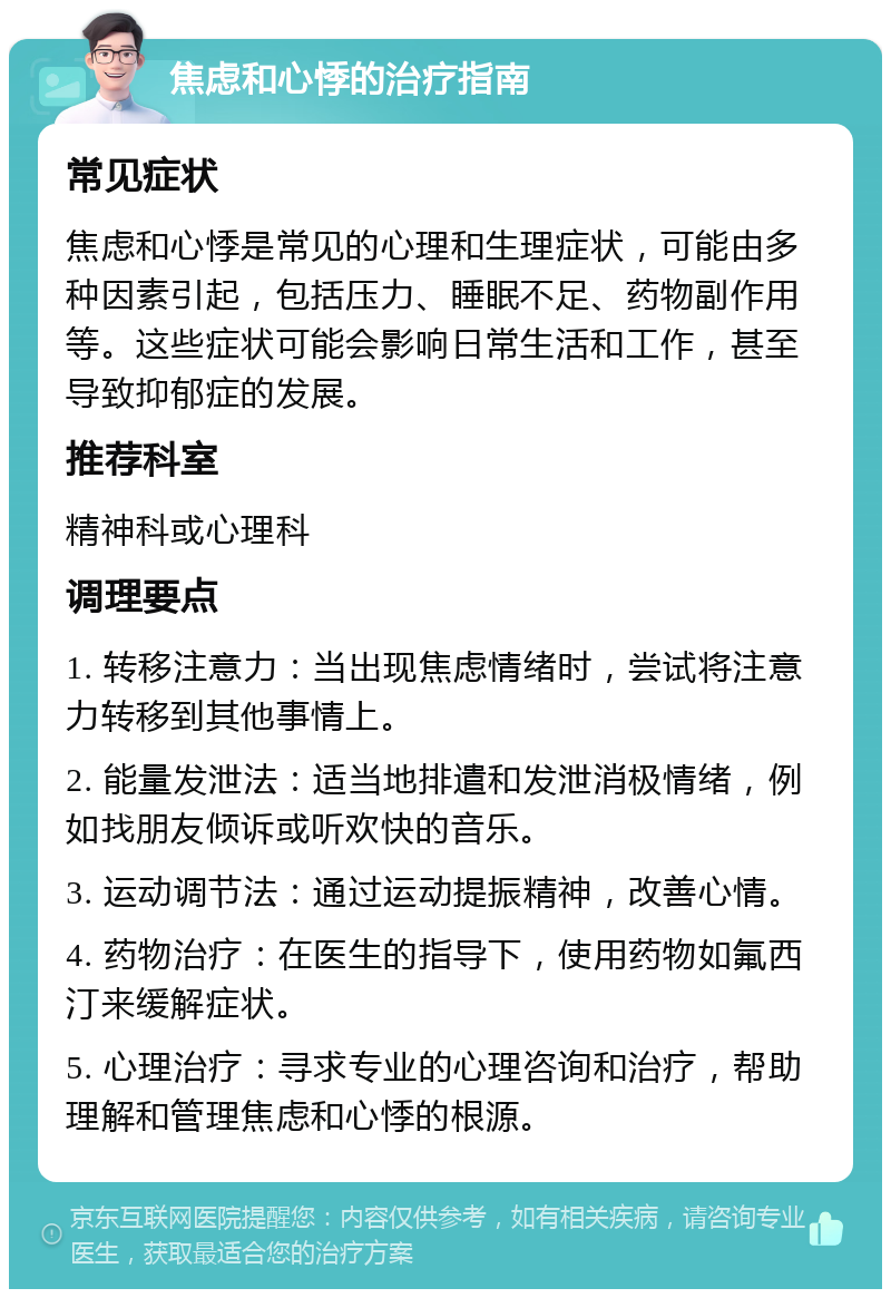 焦虑和心悸的治疗指南 常见症状 焦虑和心悸是常见的心理和生理症状，可能由多种因素引起，包括压力、睡眠不足、药物副作用等。这些症状可能会影响日常生活和工作，甚至导致抑郁症的发展。 推荐科室 精神科或心理科 调理要点 1. 转移注意力：当出现焦虑情绪时，尝试将注意力转移到其他事情上。 2. 能量发泄法：适当地排遣和发泄消极情绪，例如找朋友倾诉或听欢快的音乐。 3. 运动调节法：通过运动提振精神，改善心情。 4. 药物治疗：在医生的指导下，使用药物如氟西汀来缓解症状。 5. 心理治疗：寻求专业的心理咨询和治疗，帮助理解和管理焦虑和心悸的根源。