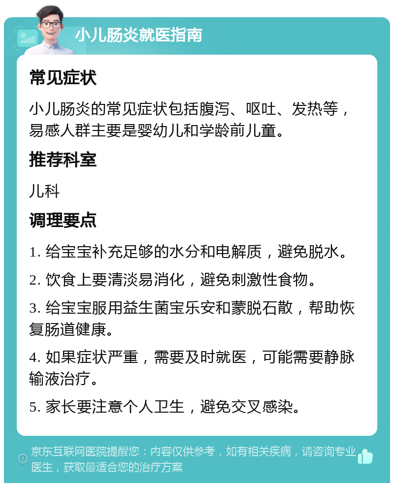 小儿肠炎就医指南 常见症状 小儿肠炎的常见症状包括腹泻、呕吐、发热等，易感人群主要是婴幼儿和学龄前儿童。 推荐科室 儿科 调理要点 1. 给宝宝补充足够的水分和电解质，避免脱水。 2. 饮食上要清淡易消化，避免刺激性食物。 3. 给宝宝服用益生菌宝乐安和蒙脱石散，帮助恢复肠道健康。 4. 如果症状严重，需要及时就医，可能需要静脉输液治疗。 5. 家长要注意个人卫生，避免交叉感染。