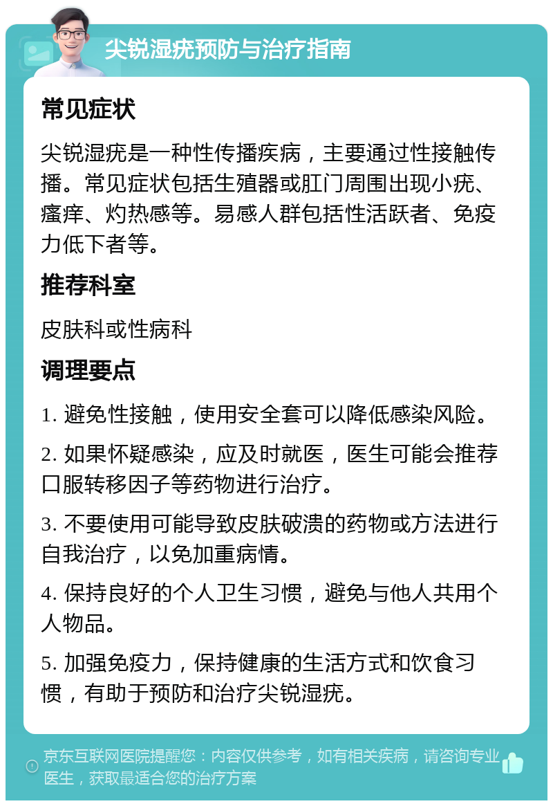 尖锐湿疣预防与治疗指南 常见症状 尖锐湿疣是一种性传播疾病，主要通过性接触传播。常见症状包括生殖器或肛门周围出现小疣、瘙痒、灼热感等。易感人群包括性活跃者、免疫力低下者等。 推荐科室 皮肤科或性病科 调理要点 1. 避免性接触，使用安全套可以降低感染风险。 2. 如果怀疑感染，应及时就医，医生可能会推荐口服转移因子等药物进行治疗。 3. 不要使用可能导致皮肤破溃的药物或方法进行自我治疗，以免加重病情。 4. 保持良好的个人卫生习惯，避免与他人共用个人物品。 5. 加强免疫力，保持健康的生活方式和饮食习惯，有助于预防和治疗尖锐湿疣。