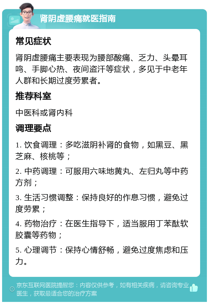 肾阴虚腰痛就医指南 常见症状 肾阴虚腰痛主要表现为腰部酸痛、乏力、头晕耳鸣、手脚心热、夜间盗汗等症状，多见于中老年人群和长期过度劳累者。 推荐科室 中医科或肾内科 调理要点 1. 饮食调理：多吃滋阴补肾的食物，如黑豆、黑芝麻、核桃等； 2. 中药调理：可服用六味地黄丸、左归丸等中药方剂； 3. 生活习惯调整：保持良好的作息习惯，避免过度劳累； 4. 药物治疗：在医生指导下，适当服用丁苯酞软胶囊等药物； 5. 心理调节：保持心情舒畅，避免过度焦虑和压力。