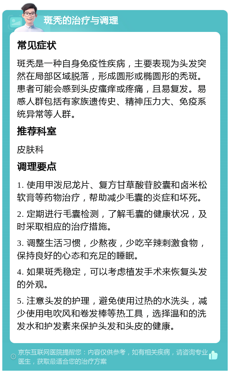 斑秃的治疗与调理 常见症状 斑秃是一种自身免疫性疾病，主要表现为头发突然在局部区域脱落，形成圆形或椭圆形的秃斑。患者可能会感到头皮瘙痒或疼痛，且易复发。易感人群包括有家族遗传史、精神压力大、免疫系统异常等人群。 推荐科室 皮肤科 调理要点 1. 使用甲泼尼龙片、复方甘草酸苷胶囊和卤米松软膏等药物治疗，帮助减少毛囊的炎症和坏死。 2. 定期进行毛囊检测，了解毛囊的健康状况，及时采取相应的治疗措施。 3. 调整生活习惯，少熬夜，少吃辛辣刺激食物，保持良好的心态和充足的睡眠。 4. 如果斑秃稳定，可以考虑植发手术来恢复头发的外观。 5. 注意头发的护理，避免使用过热的水洗头，减少使用电吹风和卷发棒等热工具，选择温和的洗发水和护发素来保护头发和头皮的健康。