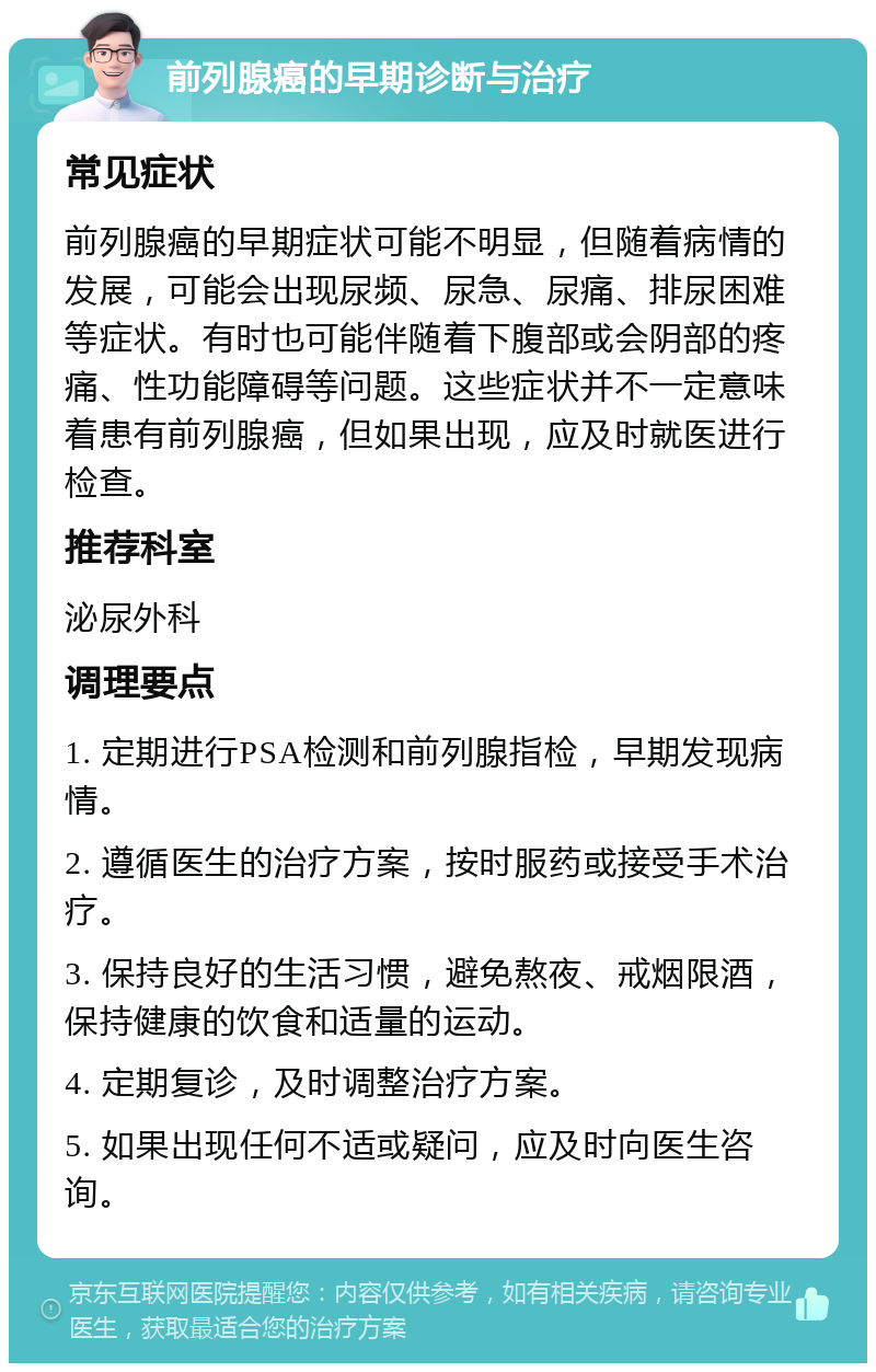 前列腺癌的早期诊断与治疗 常见症状 前列腺癌的早期症状可能不明显，但随着病情的发展，可能会出现尿频、尿急、尿痛、排尿困难等症状。有时也可能伴随着下腹部或会阴部的疼痛、性功能障碍等问题。这些症状并不一定意味着患有前列腺癌，但如果出现，应及时就医进行检查。 推荐科室 泌尿外科 调理要点 1. 定期进行PSA检测和前列腺指检，早期发现病情。 2. 遵循医生的治疗方案，按时服药或接受手术治疗。 3. 保持良好的生活习惯，避免熬夜、戒烟限酒，保持健康的饮食和适量的运动。 4. 定期复诊，及时调整治疗方案。 5. 如果出现任何不适或疑问，应及时向医生咨询。