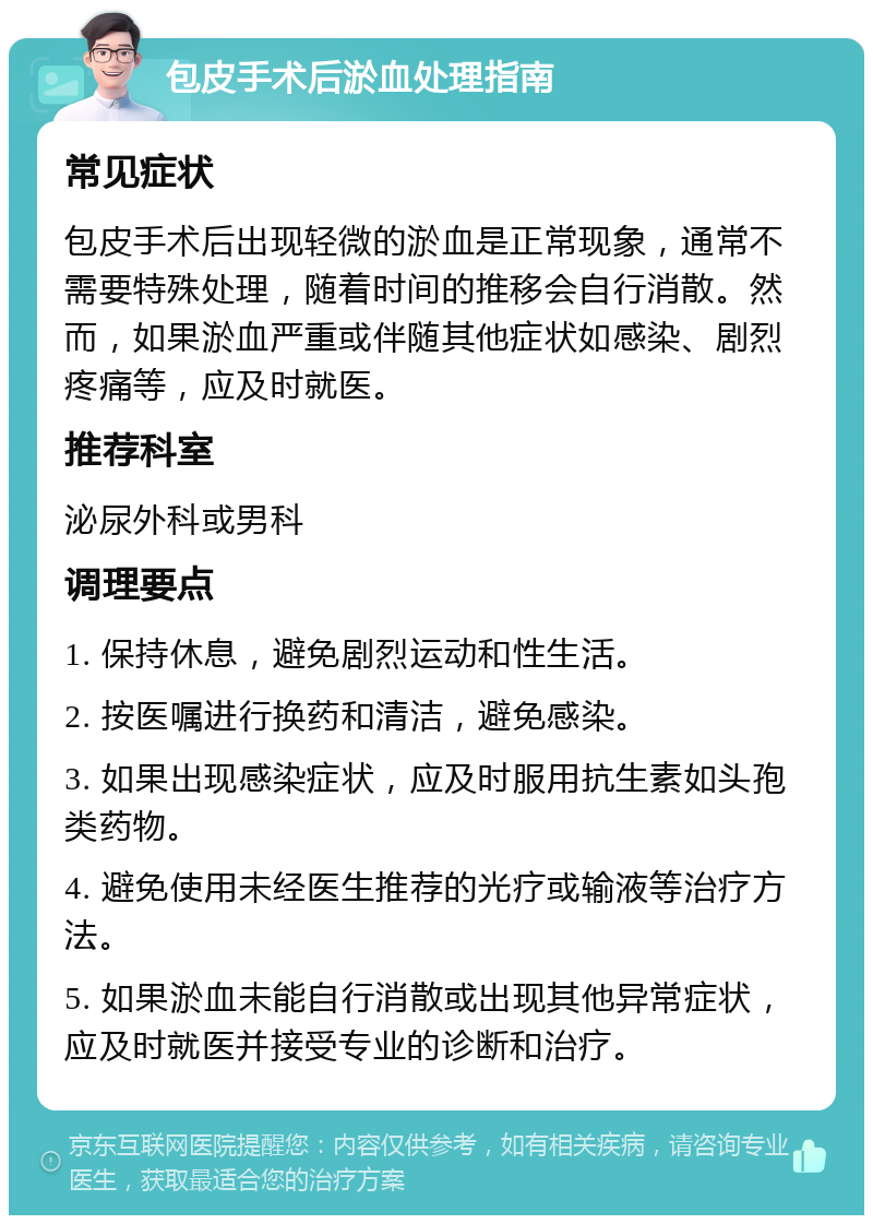 包皮手术后淤血处理指南 常见症状 包皮手术后出现轻微的淤血是正常现象，通常不需要特殊处理，随着时间的推移会自行消散。然而，如果淤血严重或伴随其他症状如感染、剧烈疼痛等，应及时就医。 推荐科室 泌尿外科或男科 调理要点 1. 保持休息，避免剧烈运动和性生活。 2. 按医嘱进行换药和清洁，避免感染。 3. 如果出现感染症状，应及时服用抗生素如头孢类药物。 4. 避免使用未经医生推荐的光疗或输液等治疗方法。 5. 如果淤血未能自行消散或出现其他异常症状，应及时就医并接受专业的诊断和治疗。