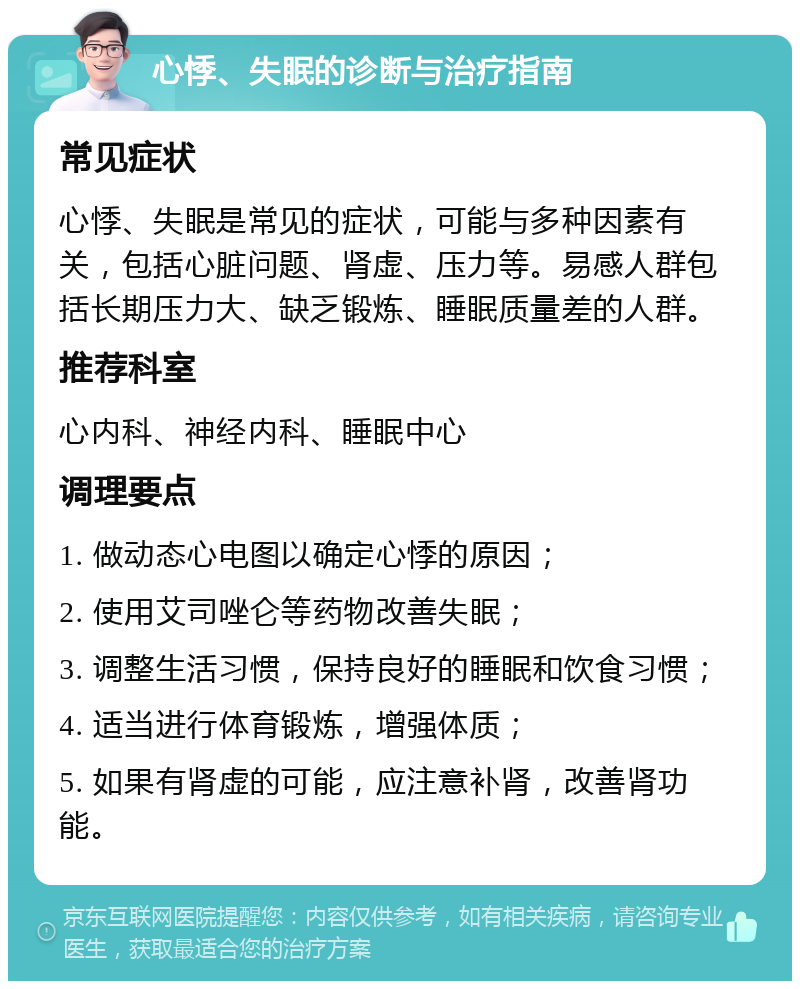 心悸、失眠的诊断与治疗指南 常见症状 心悸、失眠是常见的症状，可能与多种因素有关，包括心脏问题、肾虚、压力等。易感人群包括长期压力大、缺乏锻炼、睡眠质量差的人群。 推荐科室 心内科、神经内科、睡眠中心 调理要点 1. 做动态心电图以确定心悸的原因； 2. 使用艾司唑仑等药物改善失眠； 3. 调整生活习惯，保持良好的睡眠和饮食习惯； 4. 适当进行体育锻炼，增强体质； 5. 如果有肾虚的可能，应注意补肾，改善肾功能。