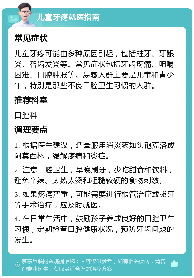 儿童牙疼就医指南 常见症状 儿童牙疼可能由多种原因引起，包括蛀牙、牙龈炎、智齿发炎等。常见症状包括牙齿疼痛、咀嚼困难、口腔肿胀等。易感人群主要是儿童和青少年，特别是那些不良口腔卫生习惯的人群。 推荐科室 口腔科 调理要点 1. 根据医生建议，适量服用消炎药如头孢克洛或阿莫西林，缓解疼痛和炎症。 2. 注意口腔卫生，早晚刷牙，少吃甜食和饮料，避免辛辣、太热太烫和粗糙较硬的食物刺激。 3. 如果疼痛严重，可能需要进行根管治疗或拔牙等手术治疗，应及时就医。 4. 在日常生活中，鼓励孩子养成良好的口腔卫生习惯，定期检查口腔健康状况，预防牙齿问题的发生。