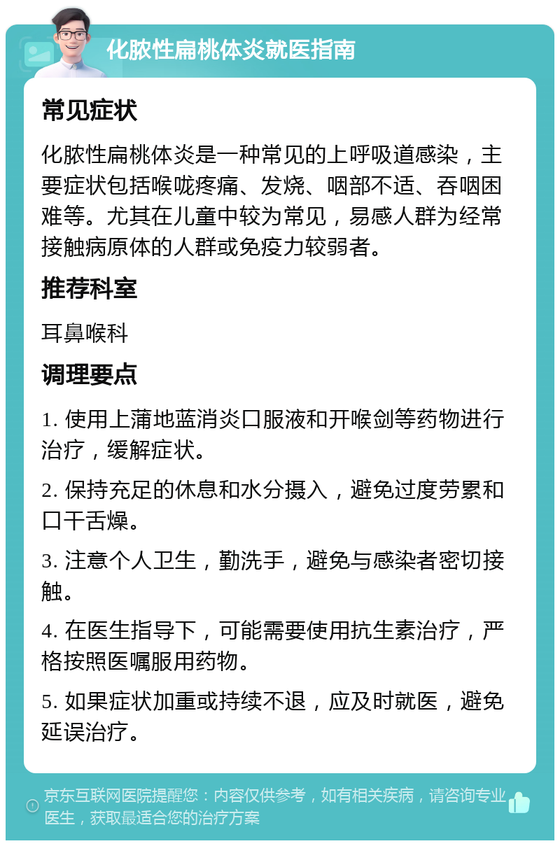 化脓性扁桃体炎就医指南 常见症状 化脓性扁桃体炎是一种常见的上呼吸道感染，主要症状包括喉咙疼痛、发烧、咽部不适、吞咽困难等。尤其在儿童中较为常见，易感人群为经常接触病原体的人群或免疫力较弱者。 推荐科室 耳鼻喉科 调理要点 1. 使用上蒲地蓝消炎口服液和开喉剑等药物进行治疗，缓解症状。 2. 保持充足的休息和水分摄入，避免过度劳累和口干舌燥。 3. 注意个人卫生，勤洗手，避免与感染者密切接触。 4. 在医生指导下，可能需要使用抗生素治疗，严格按照医嘱服用药物。 5. 如果症状加重或持续不退，应及时就医，避免延误治疗。