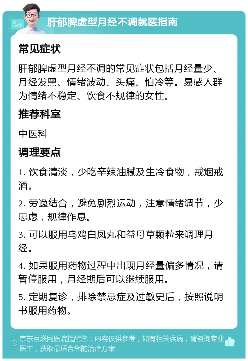 肝郁脾虚型月经不调就医指南 常见症状 肝郁脾虚型月经不调的常见症状包括月经量少、月经发黑、情绪波动、头痛、怕冷等。易感人群为情绪不稳定、饮食不规律的女性。 推荐科室 中医科 调理要点 1. 饮食清淡，少吃辛辣油腻及生冷食物，戒烟戒酒。 2. 劳逸结合，避免剧烈运动，注意情绪调节，少思虑，规律作息。 3. 可以服用乌鸡白凤丸和益母草颗粒来调理月经。 4. 如果服用药物过程中出现月经量偏多情况，请暂停服用，月经期后可以继续服用。 5. 定期复诊，排除禁忌症及过敏史后，按照说明书服用药物。