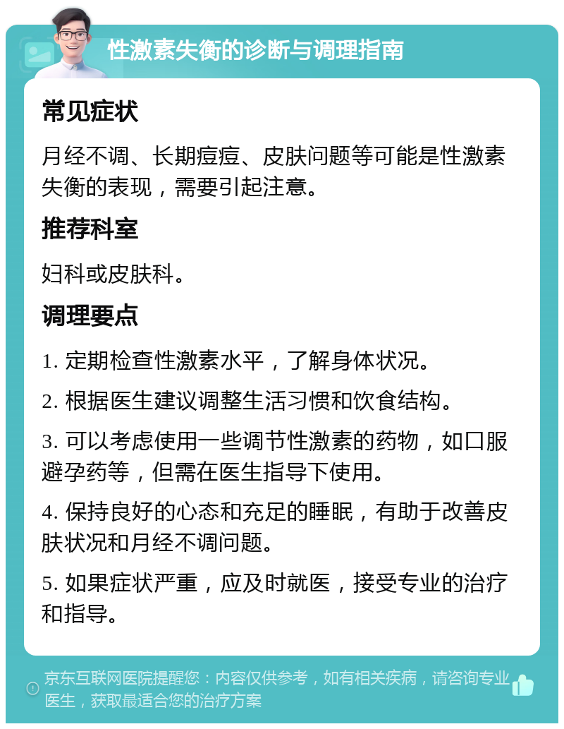 性激素失衡的诊断与调理指南 常见症状 月经不调、长期痘痘、皮肤问题等可能是性激素失衡的表现，需要引起注意。 推荐科室 妇科或皮肤科。 调理要点 1. 定期检查性激素水平，了解身体状况。 2. 根据医生建议调整生活习惯和饮食结构。 3. 可以考虑使用一些调节性激素的药物，如口服避孕药等，但需在医生指导下使用。 4. 保持良好的心态和充足的睡眠，有助于改善皮肤状况和月经不调问题。 5. 如果症状严重，应及时就医，接受专业的治疗和指导。