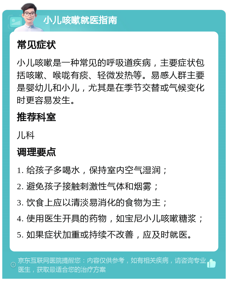 小儿咳嗽就医指南 常见症状 小儿咳嗽是一种常见的呼吸道疾病，主要症状包括咳嗽、喉咙有痰、轻微发热等。易感人群主要是婴幼儿和小儿，尤其是在季节交替或气候变化时更容易发生。 推荐科室 儿科 调理要点 1. 给孩子多喝水，保持室内空气湿润； 2. 避免孩子接触刺激性气体和烟雾； 3. 饮食上应以清淡易消化的食物为主； 4. 使用医生开具的药物，如宝尼小儿咳嗽糖浆； 5. 如果症状加重或持续不改善，应及时就医。