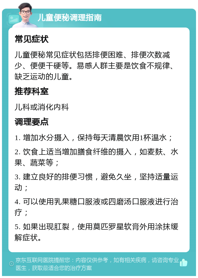 儿童便秘调理指南 常见症状 儿童便秘常见症状包括排便困难、排便次数减少、便便干硬等。易感人群主要是饮食不规律、缺乏运动的儿童。 推荐科室 儿科或消化内科 调理要点 1. 增加水分摄入，保持每天清晨饮用1杯温水； 2. 饮食上适当增加膳食纤维的摄入，如麦麸、水果、蔬菜等； 3. 建立良好的排便习惯，避免久坐，坚持适量运动； 4. 可以使用乳果糖口服液或四磨汤口服液进行治疗； 5. 如果出现肛裂，使用莫匹罗星软膏外用涂抹缓解症状。